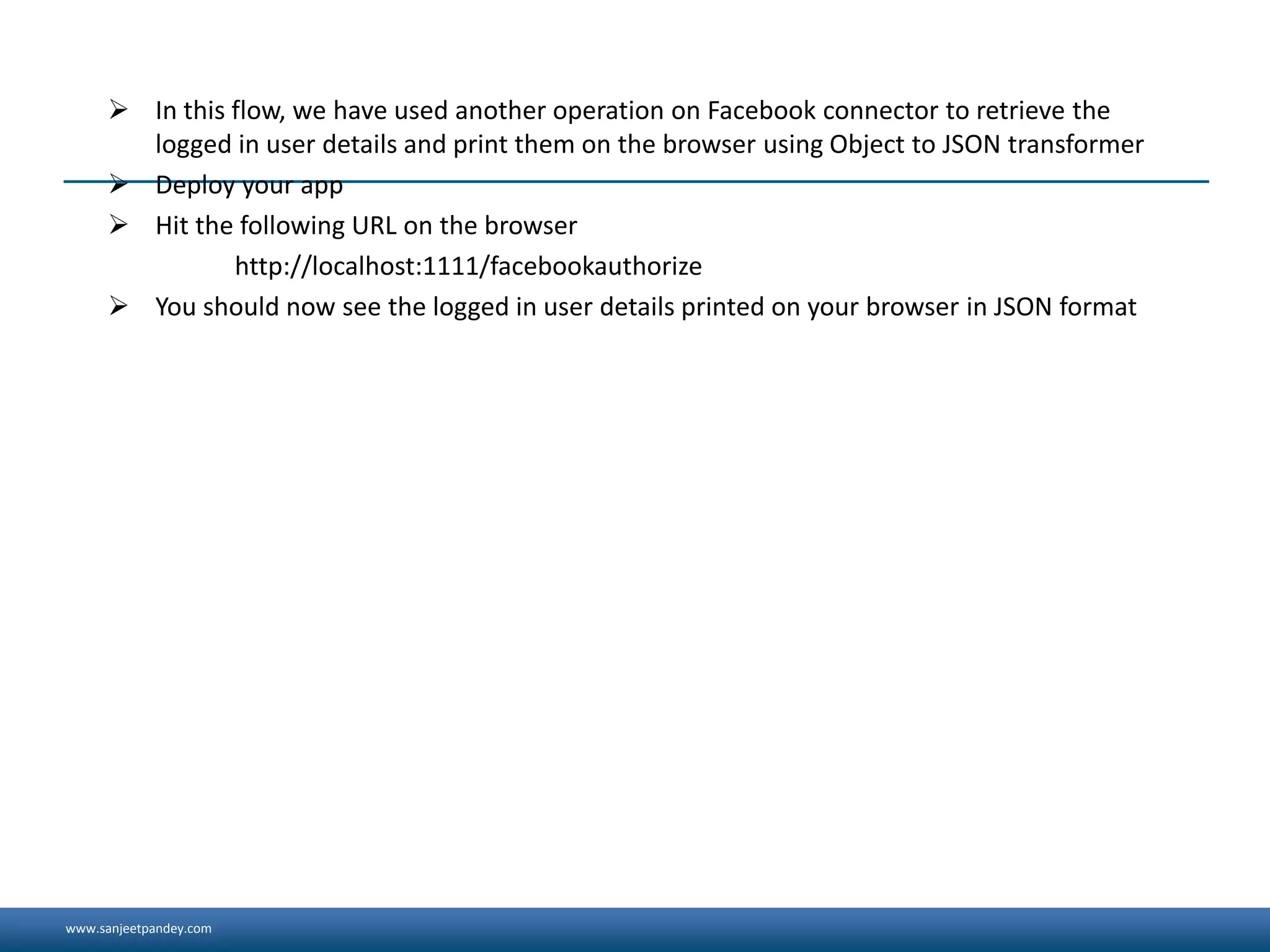 www.sanjeetpandey.com
 In this flow, we have used another operation on Facebook connector to retrieve the
logged in user details and print them on the browser using Object to JSON transformer
 Deploy your app
 Hit the following URL on the browser
http://localhost:1111/facebookauthorize
 You should now see the logged in user details printed on your browser in JSON format
 