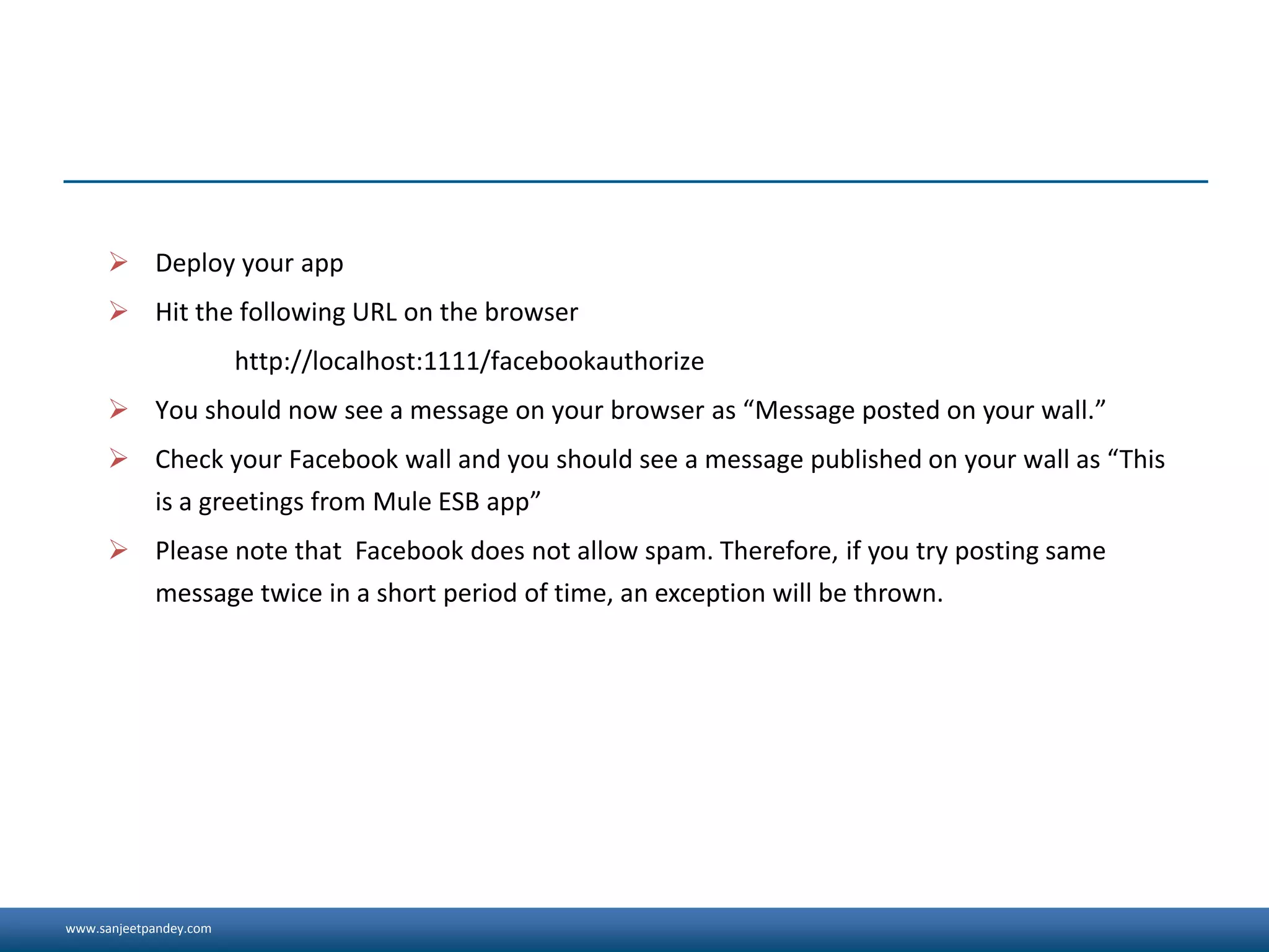 www.sanjeetpandey.com
 Deploy your app
 Hit the following URL on the browser
http://localhost:1111/facebookauthorize
 You should now see a message on your browser as “Message posted on your wall.”
 Check your Facebook wall and you should see a message published on your wall as “This
is a greetings from Mule ESB app”
 Please note that Facebook does not allow spam. Therefore, if you try posting same
message twice in a short period of time, an exception will be thrown.
 