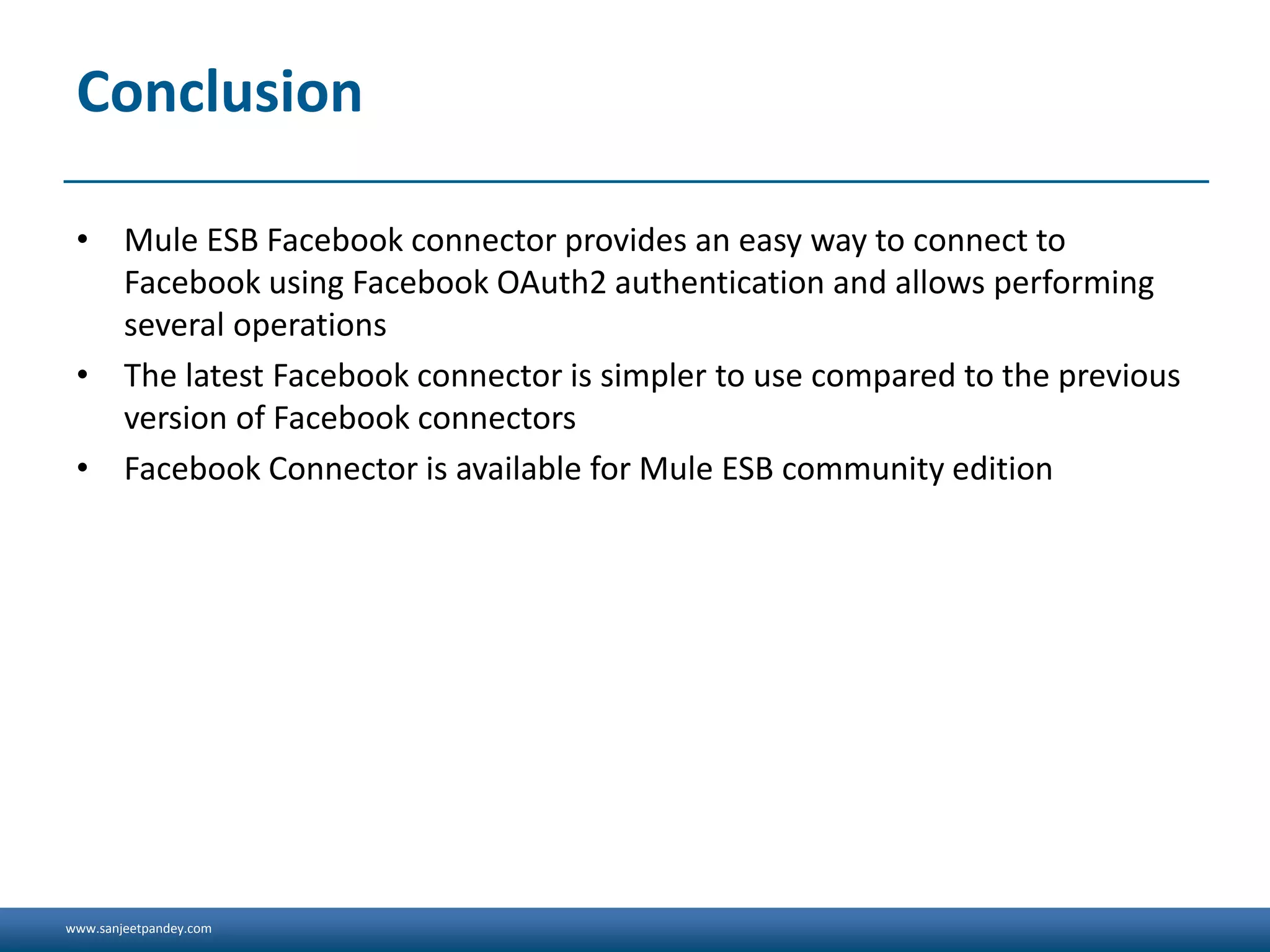 www.sanjeetpandey.com
Conclusion
• Mule ESB Facebook connector provides an easy way to connect to
Facebook using Facebook OAuth2 authentication and allows performing
several operations
• The latest Facebook connector is simpler to use compared to the previous
version of Facebook connectors
• Facebook Connector is available for Mule ESB community edition
 