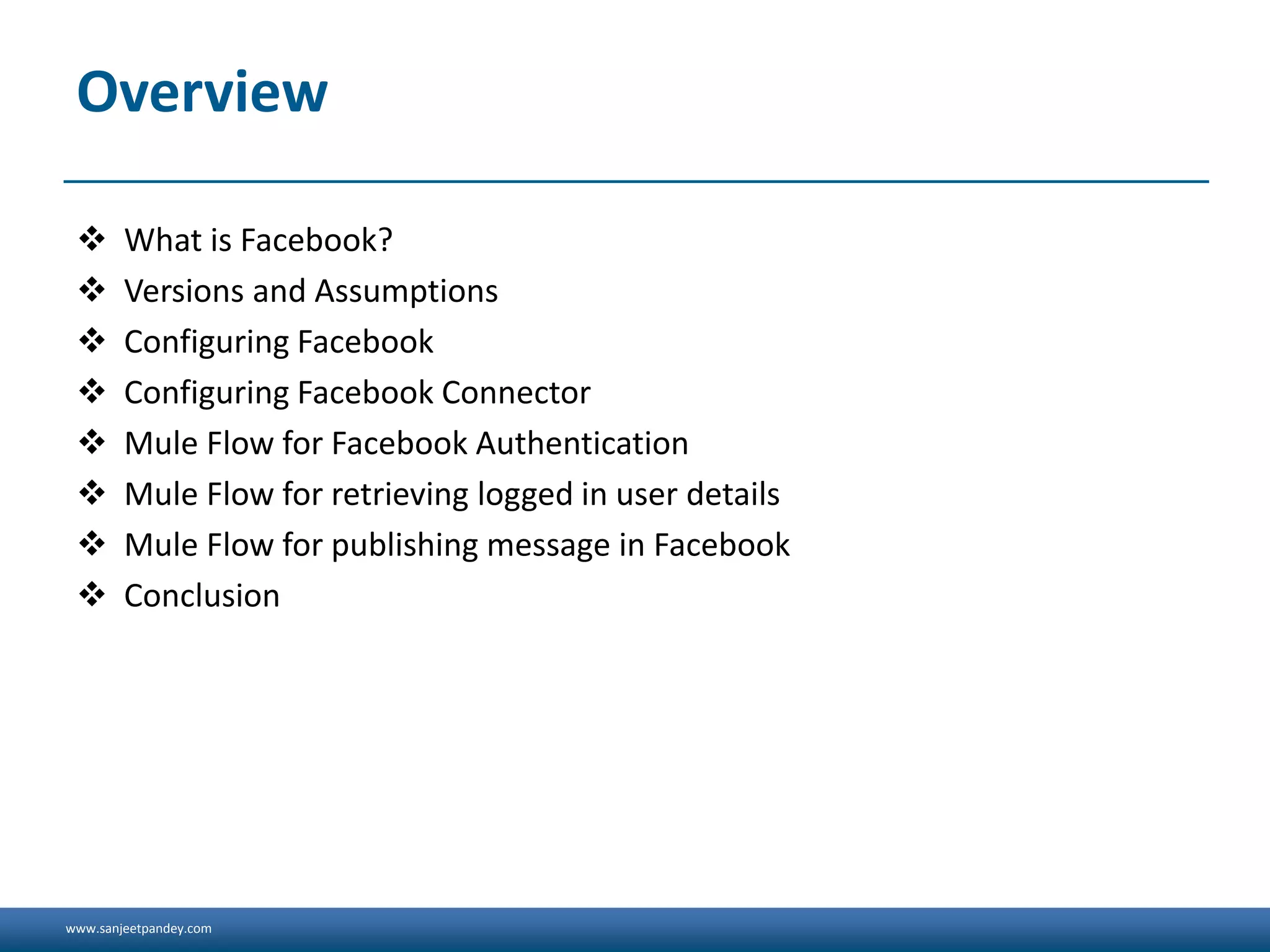 www.sanjeetpandey.com
Overview
 What is Facebook?
 Versions and Assumptions
 Configuring Facebook
 Configuring Facebook Connector
 Mule Flow for Facebook Authentication
 Mule Flow for retrieving logged in user details
 Mule Flow for publishing message in Facebook
 Conclusion
 