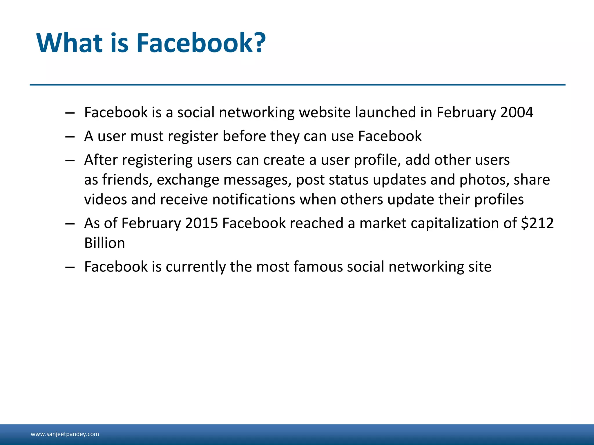 www.sanjeetpandey.com
What is Facebook?
– Facebook is a social networking website launched in February 2004
– A user must register before they can use Facebook
– After registering users can create a user profile, add other users
as friends, exchange messages, post status updates and photos, share
videos and receive notifications when others update their profiles
– As of February 2015 Facebook reached a market capitalization of $212
Billion
– Facebook is currently the most famous social networking site
 
