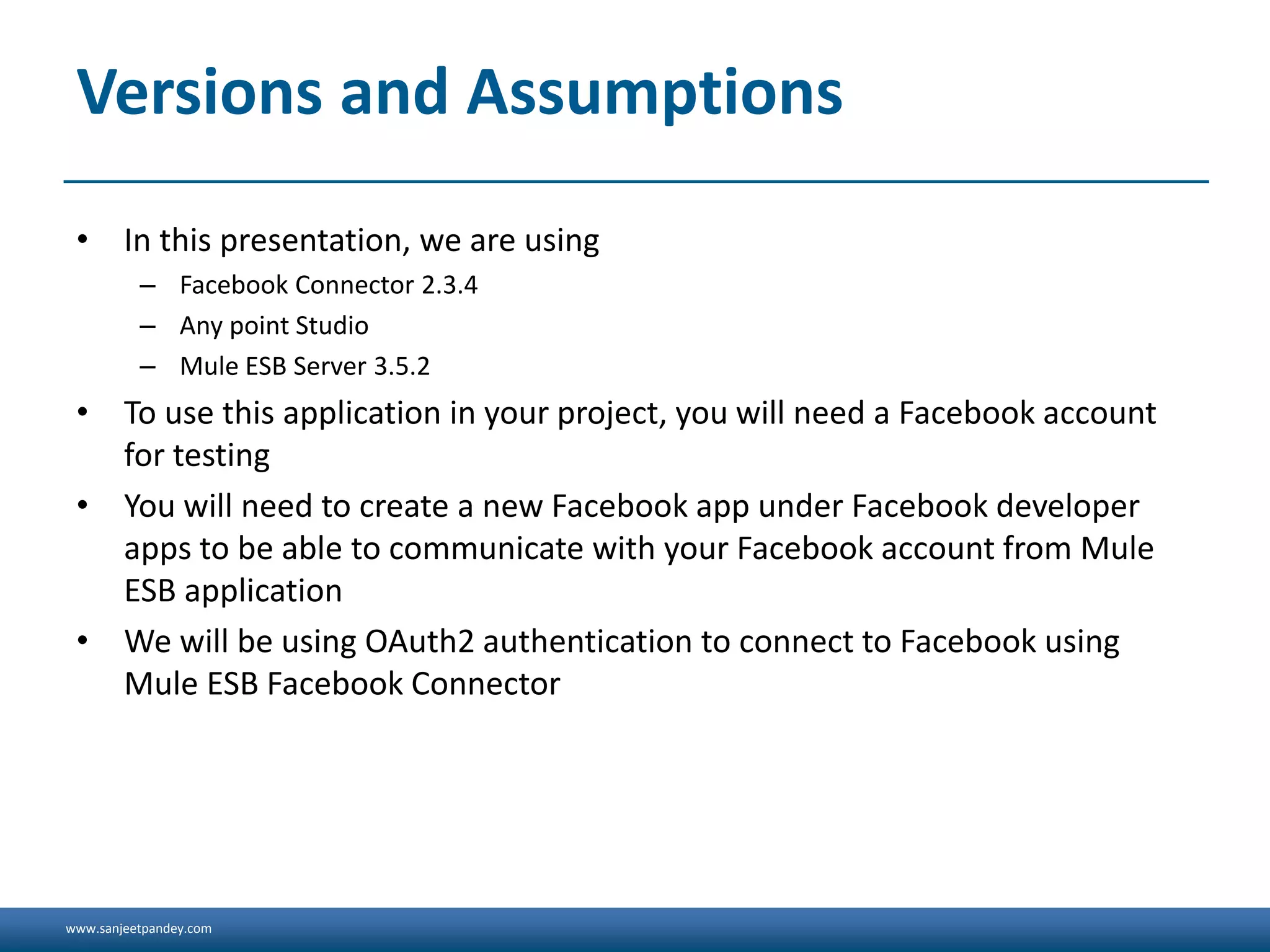 www.sanjeetpandey.com
Versions and Assumptions
• In this presentation, we are using
– Facebook Connector 2.3.4
– Any point Studio
– Mule ESB Server 3.5.2
• To use this application in your project, you will need a Facebook account
for testing
• You will need to create a new Facebook app under Facebook developer
apps to be able to communicate with your Facebook account from Mule
ESB application
• We will be using OAuth2 authentication to connect to Facebook using
Mule ESB Facebook Connector
 