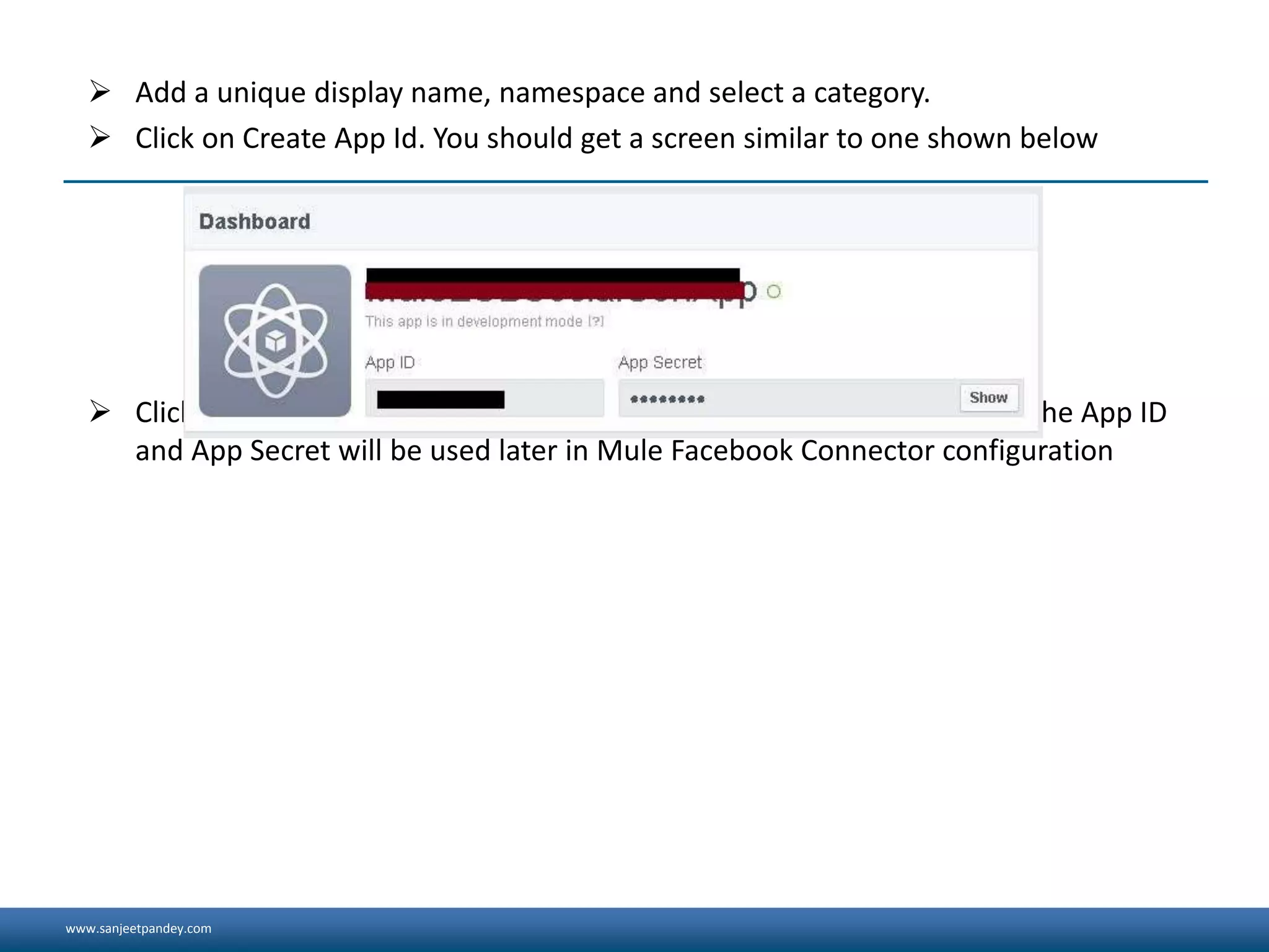 www.sanjeetpandey.com
 Add a unique display name, namespace and select a category.
 Click on Create App Id. You should get a screen similar to one shown below
 Click on Show button and make a note of the App ID and App Secret. The App ID
and App Secret will be used later in Mule Facebook Connector configuration
 
