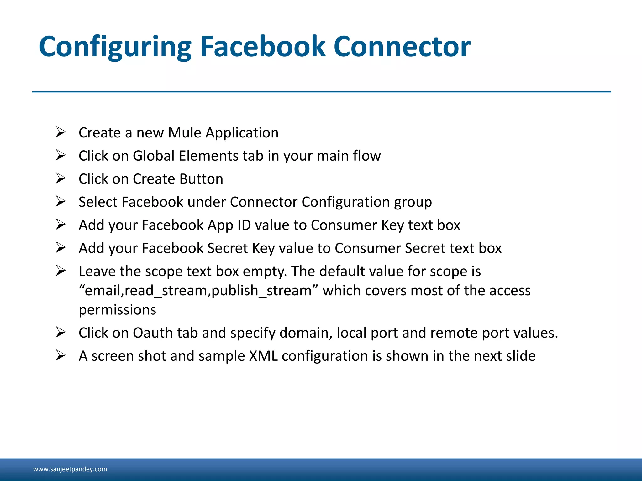 www.sanjeetpandey.com
Configuring Facebook Connector
 Create a new Mule Application
 Click on Global Elements tab in your main flow
 Click on Create Button
 Select Facebook under Connector Configuration group
 Add your Facebook App ID value to Consumer Key text box
 Add your Facebook Secret Key value to Consumer Secret text box
 Leave the scope text box empty. The default value for scope is
“email,read_stream,publish_stream” which covers most of the access
permissions
 Click on Oauth tab and specify domain, local port and remote port values.
 A screen shot and sample XML configuration is shown in the next slide
 