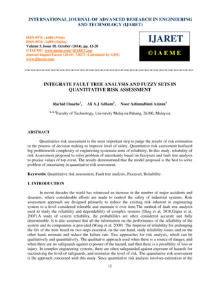 International INTERNATIONAL Journal of Advanced JOURNAL Research OF in Engineering ADVANCED and Technology RESEARCH (IJARET), IN ISSN ENGINEERING 
0976 – 6480(Print), 
ISSN 0976 – 6499(Online) Volume 5, Issue 10, October (2014), pp. 12-20 © IAEME 
AND TECHNOLOGY (IJARET) 
ISSN 0976 - 6480 (Print) 
ISSN 0976 - 6499 (Online) 
Volume 5, Issue 10, October (2014), pp. 12-20 
© IAEME: www.iaeme.com/ IJARET.asp 
Journal Impact Factor (2014): 7.8273 (Calculated by GISI) 
www.jifactor.com 
12 
 
IJARET 
© I A E M E 
INTEGRATE FAULT TREE ANALYSIS AND FUZZY SETS IN 
QUANTITATIVE RISK ASSESSMENT 
Rachid Ouache1, Ali A.J Adham2, Noor AzlinnaBinti Azizan3 
1, 2, 3Faculty of Technology, University Malaysia Pahang, 26300, Malaysia 
ABSTRACT 
Quantitative risk assessment is the most important step to judge the results of risk estimation 
in the process of decision making to improve level of safety. Quantitative risk assessment hasfaced 
big problemwith complexity of engineering systemsin term of reliability. In this study, reliability of 
risk Assessment proposed to solve problem of uncertainty based on fuzzysets and fault tree analysis 
to precise values of top event. The results demonstrated that the model proposed is the best to solve 
problem of uncertainty in quantitative risk assessment. 
Keywords: Quantitative risk assessment, Fault tree analysis, Fuzzyset, Reliability. 
1. INTRODUCTION 
In recent decades the world has witnessed an increase in the number of major accidents and 
disasters, where considerable efforts are made to control the safety of industrial systems. Risk 
assessment approach are designed primarily to reduce the existing risk inherent in engineering 
system to a level considered tolerable and maintain it over time.The method of fault tree analysis 
used to study the reliability and dependability of complex systems (Ding et al, 2010;Gupta et al, 
2007).A study of system reliability, the probabilities are often considered accurate and fully 
determinable. It is also assumed that all the information on the performance of the reliability of the 
system and its components is provided (Wang et al, 2009). The Improve of reliability for prolonging 
the life of the item based on two steps essential, on the one hand, study reliability issues and on the 
other hand, estimate and reduce the failure rate. Two approaches for risk analysis, which can be 
qualitatively and quantitatively. The qualitative approach used when there is a source of danger, and 
when there are no safeguards against exposure of the hazard, and then there is a possibility of loss or 
injury. In complex engineering systems, there are often safeguarded against exposure of hazards for 
maximizing the level of safeguards, and minimize the level of risk. The quantitative risk assessment 
is the approach concerned with this study. Since quantitative risk analysis involves estimation of the 
 