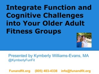 Integrate Function and
Cognitive Challenges
into Your Older Adult
Fitness Groups
Presented by Kymberly Williams-Evans, MA
@KymberlyFunFit
Funandfit.org (805) 403-4338 info@funandfit.org
 