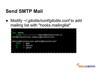 Send SMTP Mail
● Modify ~/.gitolite/conf/gitolite.conf to add
  mailing list with "hooks.mailinglist"
   ...
   repo    testing
        config hooks.mailinglist = "alex.lin@innocomm.com, cc.
   chen@innocomm.com, cookie.liu@innocomm.com,
   ...
   jiahe.jou@innocomm.com, weili.luo@innocomm.com"
        RW+ = @all
        R         = daemon
        R         = gitweb
   ...
 