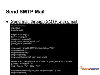 Send SMTP Mail
● Send mail through SMTP with gmail
  #!/usr/bin/python
  import sys
  import smtplib

  subject = sys.argv[1]
  body = sys.argv[2]
  recipients = sys.argv[3]
  gmail_user = 'admin@gmail.com'
  gmail_pwd = 'password'

  smtpserver = smtplib.SMTP("smtp.gmail.com",587)
  smtpserver.ehlo()
  smtpserver.starttls()
  smtpserver.ehlo()
  smtpserver.login(gmail_user, gmail_pwd)

  header = 'To:' + recipients + 'n' + 'From: ' + gmail_user + 'n' + 'Subject:
  [Gitolite] ' + subject + ' n'
  msg = header + 'n' + body + 'nn'

  smtpserver.sendmail(gmail_user, recipients.split(', '), msg)
  smtpserver.close()
 