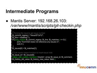 Intermediate Programs
● Mantis Server: 192.168.0.1:
  /var/www/mantis/scripts/git-checkin.php
   ...
   # Parsing the input to get issue number
   $t_commit_regexp = "/issueD*(d*)/";
   $t_line = readline("");
   iif (preg_match( $t_commit_regexp, $t_line, $t_matches ) == 0) {
          echo "Comment does not reference any issues.n";
          exit( 0 );
    }
   $t_issues[0] = $t_matches[1];
   ...
   # Call mantis helper function to insert issue note
   $t_issue_id = $t_issues[0];
   helper_call_custom_function( 'checkin', array( $t_issue_id, $t_comment,
   $t_history_old_value, $t_history_new_value, false );
 