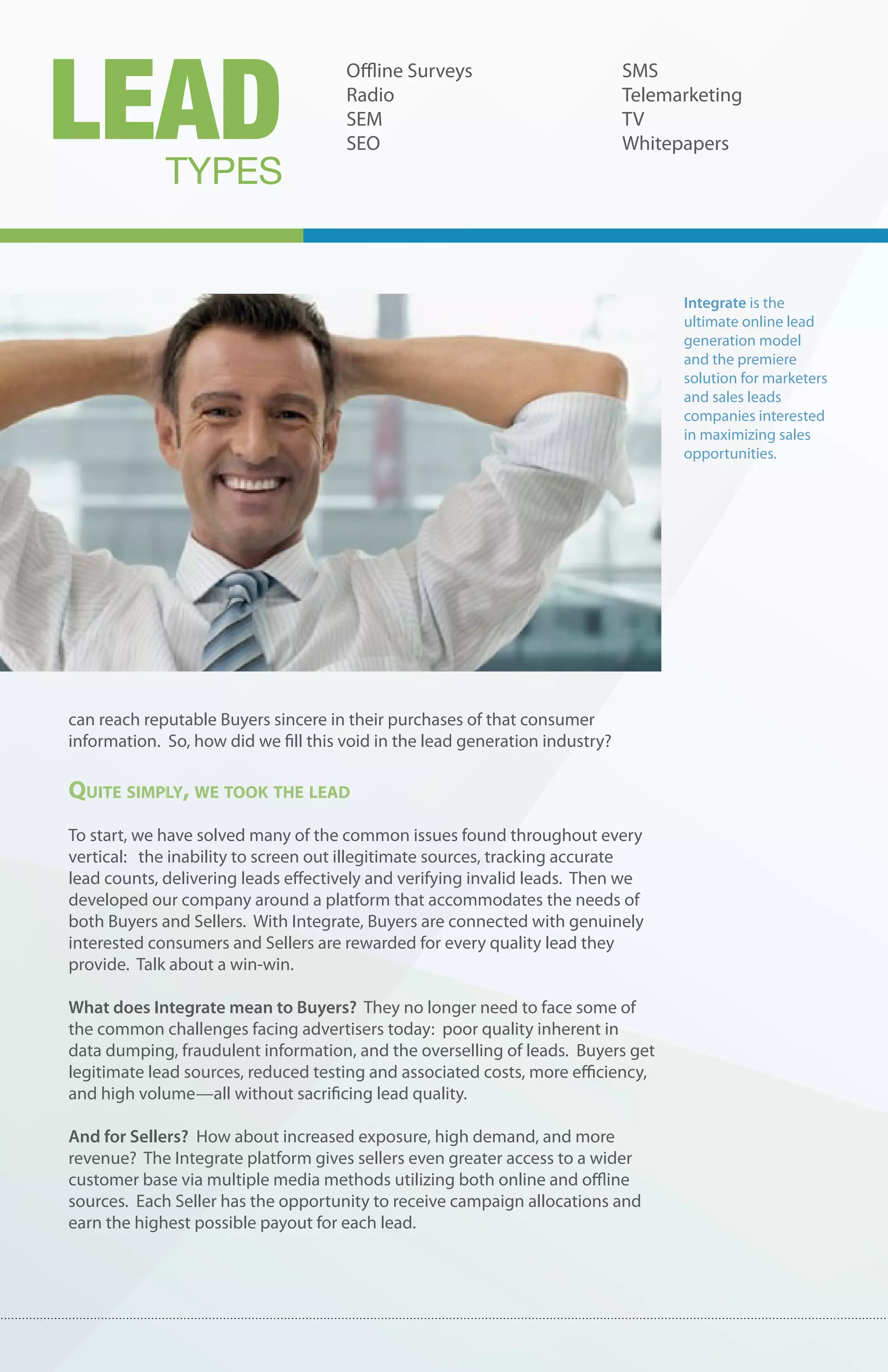 LEAD
                                      Offline Surveys                         SMS
                                      Radio                                   Telemarketing
                                      SEM                                     TV
                                      SEO                                     Whitepapers
             TYPES


                                                                                    Integrate is the
                                                                                    ultimate online lead
                                                                                    generation model
                                                                                    and the premiere
                                                                                    solution for marketers
                                                                                    and sales leads
                                                                                    companies interested
                                                                                    in maximizing sales
                                                                                    opportunities.




can reach reputable Buyers sincere in their purchases of that consumer
information. So, how did we fill this void in the lead generation industry?

Quite simply, we took the leaD
To start, we have solved many of the common issues found throughout every
vertical: the inability to screen out illegitimate sources, tracking accurate
lead counts, delivering leads effectively and verifying invalid leads. Then we
developed our company around a platform that accommodates the needs of
both Buyers and Sellers. With Integrate, Buyers are connected with genuinely
interested consumers and Sellers are rewarded for every quality lead they
provide. Talk about a win-win.

What does Integrate mean to Buyers? They no longer need to face some of
the common challenges facing advertisers today: poor quality inherent in
data dumping, fraudulent information, and the overselling of leads. Buyers get
legitimate lead sources, reduced testing and associated costs, more efficiency,
and high volume—all without sacrificing lead quality.

And for Sellers? How about increased exposure, high demand, and more
revenue? The Integrate platform gives sellers even greater access to a wider
customer base via multiple media methods utilizing both online and offline
sources. Each Seller has the opportunity to receive campaign allocations and
earn the highest possible payout for each lead.
 