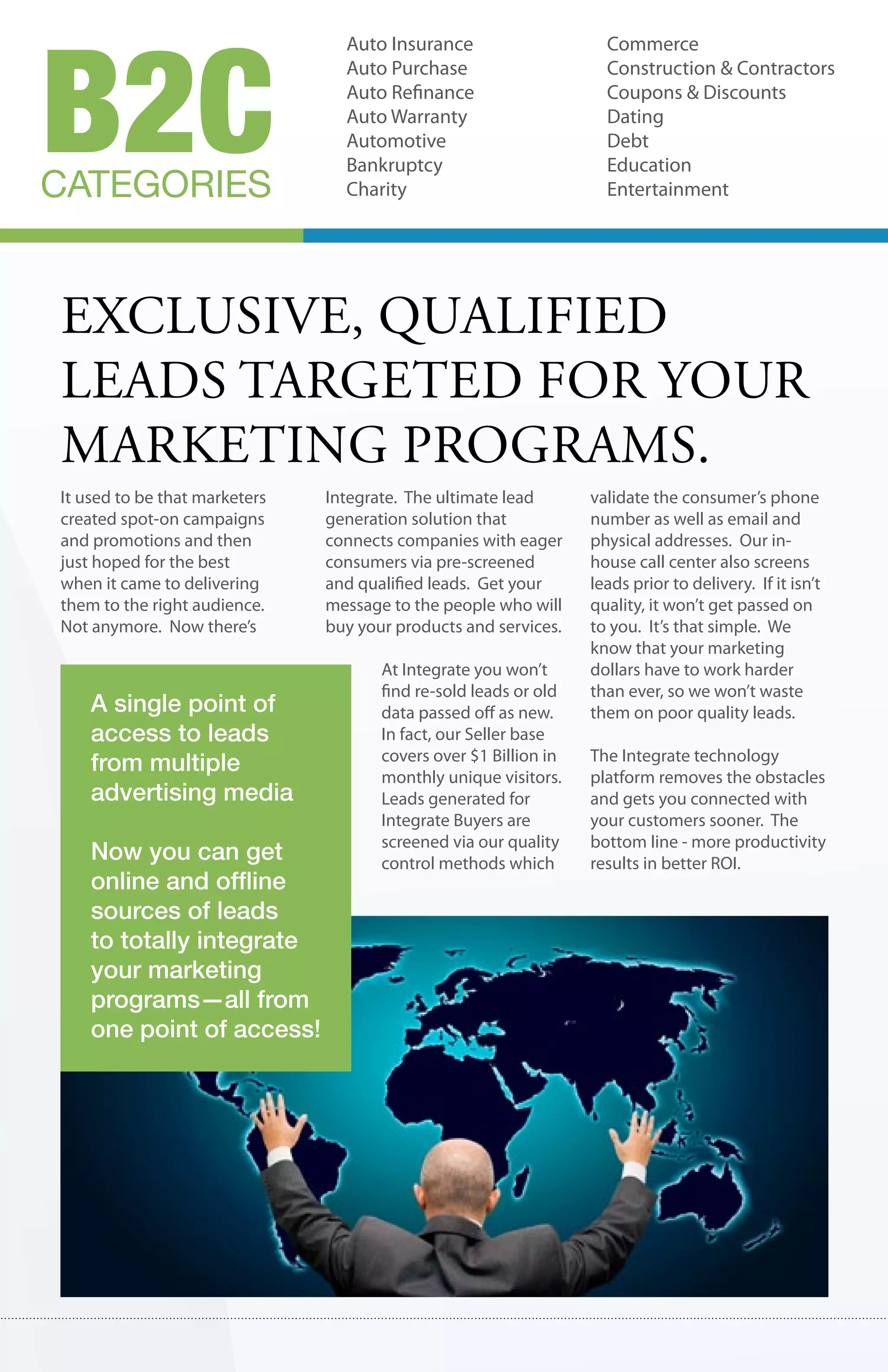 B2C
                                 Auto Insurance                     Commerce
                                 Auto Purchase                      Construction & Contractors
                                 Auto Refinance                     Coupons & Discounts
                                 Auto Warranty                      Dating
                                 Automotive                         Debt
                                 Bankruptcy                         Education
CATEGORIES                       Charity                            Entertainment




exclusIve, qualIfIed
leads targeted for your
marketIng programs.
It used to be that marketers   Integrate. The ultimate lead       validate the consumer’s phone
created spot-on campaigns      generation solution that           number as well as email and
and promotions and then        connects companies with eager      physical addresses. Our in-
just hoped for the best        consumers via pre-screened         house call center also screens
when it came to delivering     and qualified leads. Get your      leads prior to delivery. If it isn’t
them to the right audience.    message to the people who will     quality, it won’t get passed on
Not anymore. Now there’s       buy your products and services.    to you. It’s that simple. We
                                                                  know that your marketing
                                      At Integrate you won’t      dollars have to work harder
                                      find re-sold leads or old   than ever, so we won’t waste
    A single point of                 data passed off as new.     them on poor quality leads.
    access to leads                   In fact, our Seller base
                                      covers over $1 Billion in   The Integrate technology
    from multiple                     monthly unique visitors.    platform removes the obstacles
    advertising media                 Leads generated for         and gets you connected with
                                      Integrate Buyers are        your customers sooner. The
                                      screened via our quality    bottom line - more productivity
    Now you can get                   control methods which       results in better ROI.
    online and offline
    sources of leads
    to totally integrate
    your marketing
    programs—all from
    one point of access!
 
