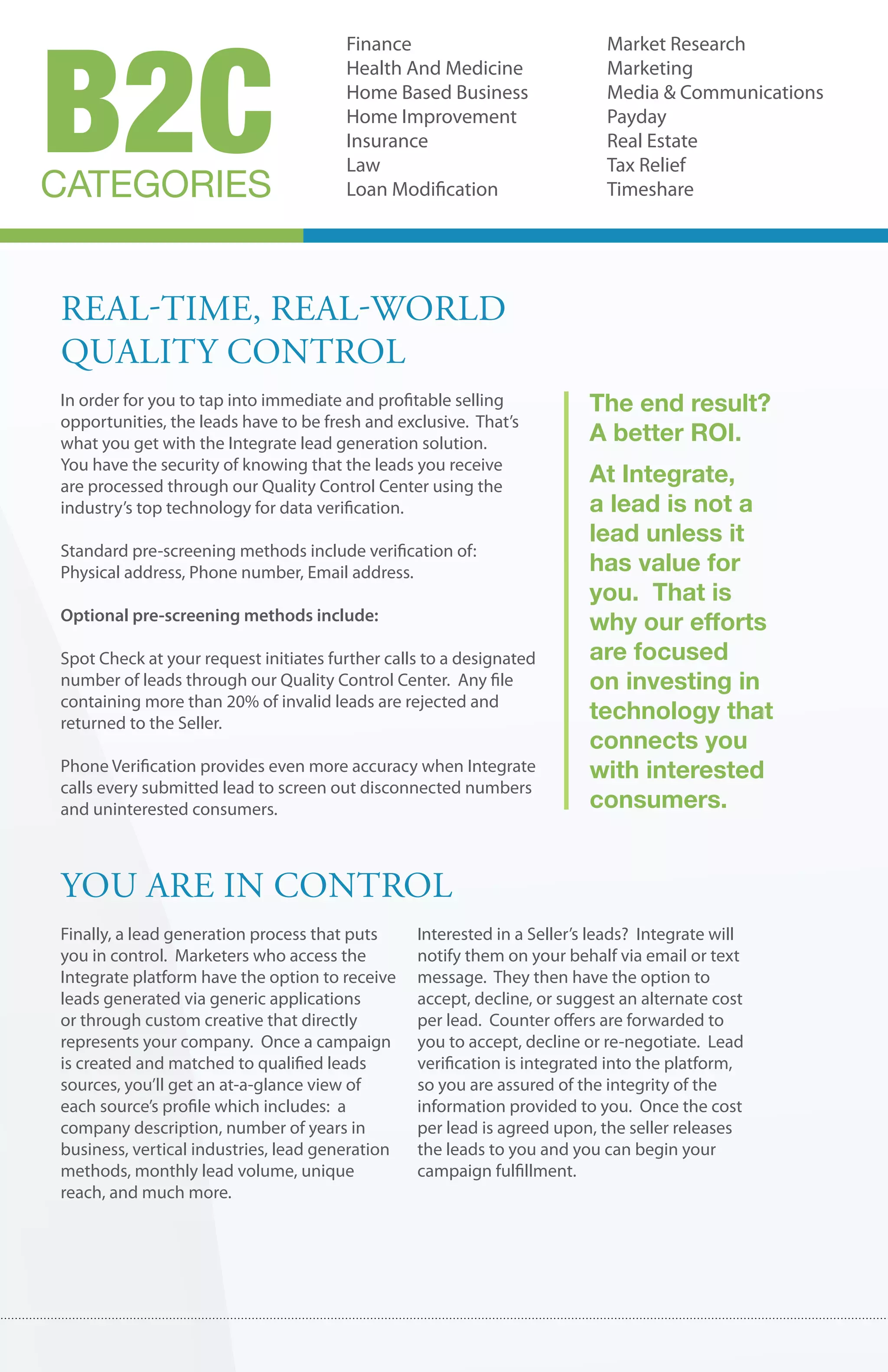 B2C
                                       Finance                             Market Research
                                       Health And Medicine                 Marketing
                                       Home Based Business                 Media & Communications
                                       Home Improvement                    Payday
                                       Insurance                           Real Estate
                                       Law                                 Tax Relief
CATEGORIES                             Loan Modification                   Timeshare




real-tIme, real-world
qualIty control
In order for you to tap into immediate and profitable selling            The end result?
opportunities, the leads have to be fresh and exclusive. That’s
what you get with the Integrate lead generation solution.                A better ROI.
You have the security of knowing that the leads you receive
are processed through our Quality Control Center using the
                                                                         At Integrate,
industry’s top technology for data verification.                         a lead is not a
                                                                         lead unless it
Standard pre-screening methods include verification of:
Physical address, Phone number, Email address.                           has value for
                                                                         you. That is
Optional pre-screening methods include:
                                                                         why our efforts
Spot Check at your request initiates further calls to a designated       are focused
number of leads through our Quality Control Center. Any file             on investing in
containing more than 20% of invalid leads are rejected and
returned to the Seller.
                                                                         technology that
                                                                         connects you
Phone Verification provides even more accuracy when Integrate            with interested
calls every submitted lead to screen out disconnected numbers
and uninterested consumers.                                              consumers.


you are In control
Finally, a lead generation process that puts     Interested in a Seller’s leads? Integrate will
you in control. Marketers who access the         notify them on your behalf via email or text
Integrate platform have the option to receive    message. They then have the option to
leads generated via generic applications         accept, decline, or suggest an alternate cost
or through custom creative that directly         per lead. Counter offers are forwarded to
represents your company. Once a campaign         you to accept, decline or re-negotiate. Lead
is created and matched to qualified leads        verification is integrated into the platform,
sources, you’ll get an at-a-glance view of       so you are assured of the integrity of the
each source’s profile which includes: a          information provided to you. Once the cost
company description, number of years in          per lead is agreed upon, the seller releases
business, vertical industries, lead generation   the leads to you and you can begin your
methods, monthly lead volume, unique             campaign fulfillment.
reach, and much more.
 