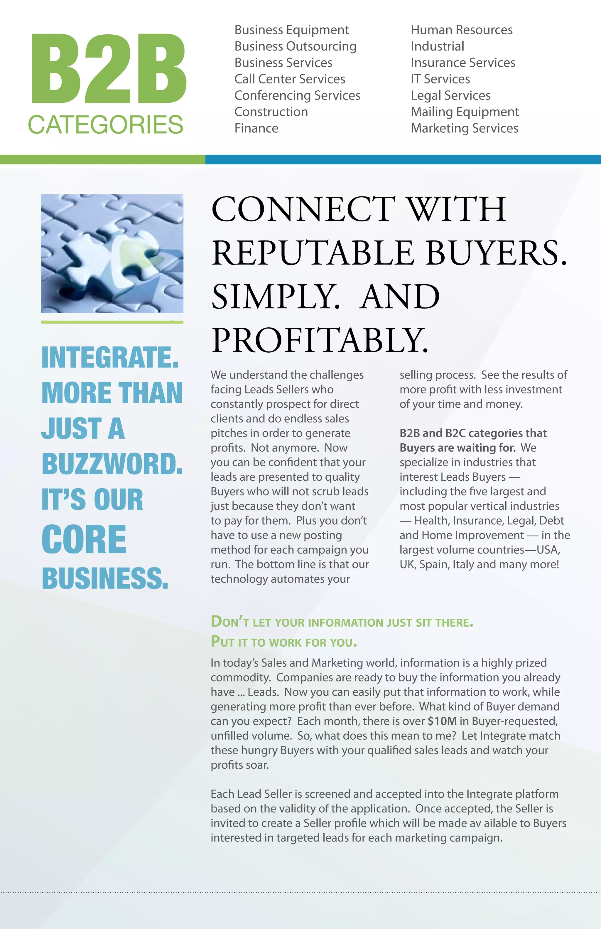 B2B
                 Business Equipment                   Human Resources
                 Business Outsourcing                 Industrial
                 Business Services                    Insurance Services
                 Call Center Services                 IT Services
                 Conferencing Services                Legal Services
                 Construction                         Mailing Equipment
CATEGORIES       Finance                              Marketing Services




           connect wIth
           reputable buyers.
           sImply. and
Integrate.
           profItably.
             We understand the challenges           selling process. See the results of

More than    facing Leads Sellers who
             constantly prospect for direct
                                                    more profit with less investment
                                                    of your time and money.

just a
             clients and do endless sales
             pitches in order to generate           B2B and B2C categories that
             profits. Not anymore. Now              Buyers are waiting for. We
buzzword.    you can be confident that your
             leads are presented to quality
                                                    specialize in industries that
                                                    interest Leads Buyers —

It’s our     Buyers who will not scrub leads
             just because they don’t want
             to pay for them. Plus you don’t
                                                    including the five largest and
                                                    most popular vertical industries
                                                    — Health, Insurance, Legal, Debt

core         have to use a new posting
             method for each campaign you
             run. The bottom line is that our
                                                    and Home Improvement — in the
                                                    largest volume countries—USA,
                                                    UK, Spain, Italy and many more!
busIness.    technology automates your


             Don’t let your information just sit there.
             put it to work for you.
             In today’s Sales and Marketing world, information is a highly prized
             commodity. Companies are ready to buy the information you already
             have ... Leads. Now you can easily put that information to work, while
             generating more profit than ever before. What kind of Buyer demand
             can you expect? Each month, there is over $10M in Buyer-requested,
             unfilled volume. So, what does this mean to me? Let Integrate match
             these hungry Buyers with your qualified sales leads and watch your
             profits soar.

             Each Lead Seller is screened and accepted into the Integrate platform
             based on the validity of the application. Once accepted, the Seller is
             invited to create a Seller profile which will be made av ailable to Buyers
             interested in targeted leads for each marketing campaign.
 