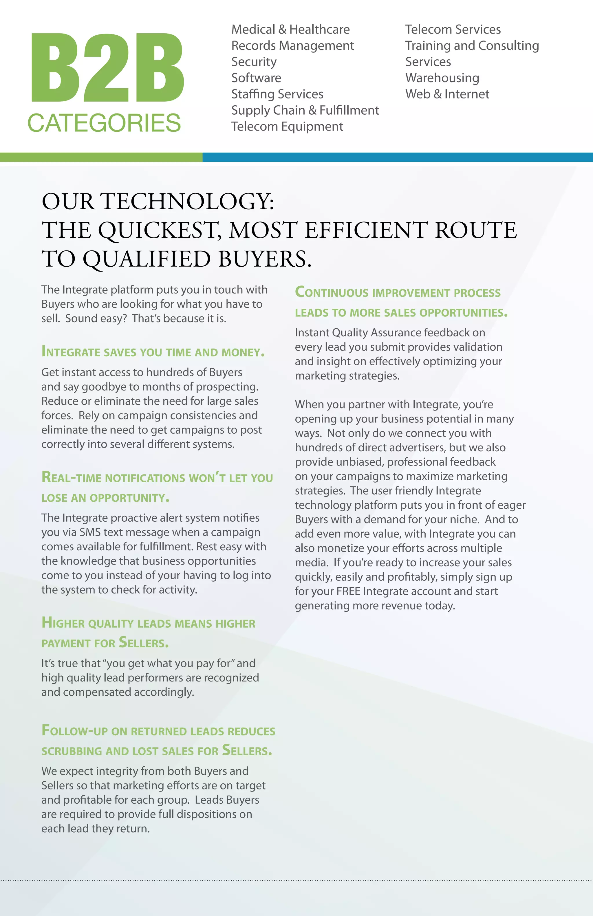 B2B
                                       Medical & Healthcare             Telecom Services
                                       Records Management               Training and Consulting
                                       Security                         Services
                                       Software                         Warehousing
                                       Staffing Services                Web & Internet
                                       Supply Chain & Fulfillment
CATEGORIES                             Telecom Equipment




our technology:
the quIckest, most effIcIent route
to qualIfIed buyers.
The Integrate platform puts you in touch with     continuous improvement process
Buyers who are looking for what you have to
sell. Sound easy? That’s because it is.           leaDs to more sales opportunities.
                                                  Instant Quality Assurance feedback on
integrate saves you time anD money.               every lead you submit provides validation
                                                  and insight on effectively optimizing your
Get instant access to hundreds of Buyers          marketing strategies.
and say goodbye to months of prospecting.
Reduce or eliminate the need for large sales      When you partner with Integrate, you’re
forces. Rely on campaign consistencies and        opening up your business potential in many
eliminate the need to get campaigns to post       ways. Not only do we connect you with
correctly into several different systems.         hundreds of direct advertisers, but we also
                                                  provide unbiased, professional feedback
real-time notifications won’t let you             on your campaigns to maximize marketing
                                                  strategies. The user friendly Integrate
lose an opportunity.
                                                  technology platform puts you in front of eager
The Integrate proactive alert system notifies     Buyers with a demand for your niche. And to
you via SMS text message when a campaign          add even more value, with Integrate you can
comes available for fulfillment. Rest easy with   also monetize your efforts across multiple
the knowledge that business opportunities         media. If you’re ready to increase your sales
come to you instead of your having to log into    quickly, easily and profitably, simply sign up
the system to check for activity.                 for your FREE Integrate account and start
                                                  generating more revenue today.
higher Quality leaDs means higher
payment for sellers.
It’s true that “you get what you pay for” and
high quality lead performers are recognized
and compensated accordingly.


follow-up on returneD leaDs reDuces
scrubbing anD lost sales for sellers.
We expect integrity from both Buyers and
Sellers so that marketing efforts are on target
and profitable for each group. Leads Buyers
are required to provide full dispositions on
each lead they return.
 