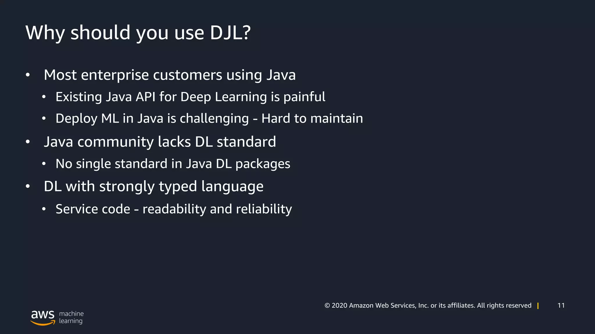 11© 2020 Amazon Web Services, Inc. or its affiliates. All rights reserved |
Why should you use DJL?
• Most enterprise customers using Java
• Existing Java API for Deep Learning is painful
• Deploy ML in Java is challenging - Hard to maintain
• Java community lacks DL standard
• No single standard in Java DL packages
• DL with strongly typed language
• Service code - readability and reliability
 