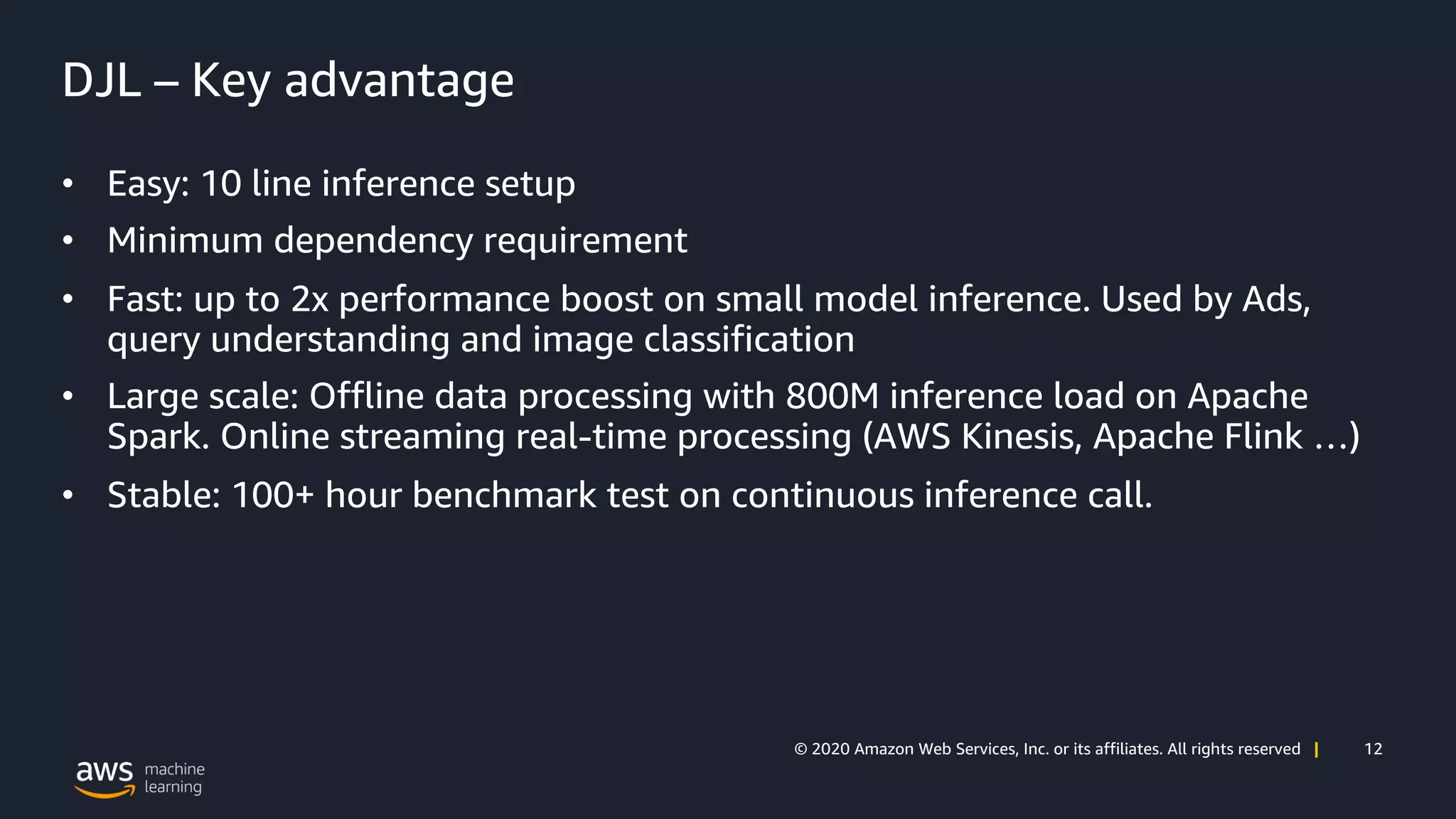 12© 2020 Amazon Web Services, Inc. or its affiliates. All rights reserved |
DJL – Key advantage
• Easy: 10 line inference setup
• Minimum dependency requirement
• Fast: up to 2x performance boost on small model inference. Used by Ads,
query understanding and image classification
• Large scale: Offline data processing with 800M inference load on Apache
Spark. Online streaming real-time processing (AWS Kinesis, Apache Flink …)
• Stable: 100+ hour benchmark test on continuous inference call.
 