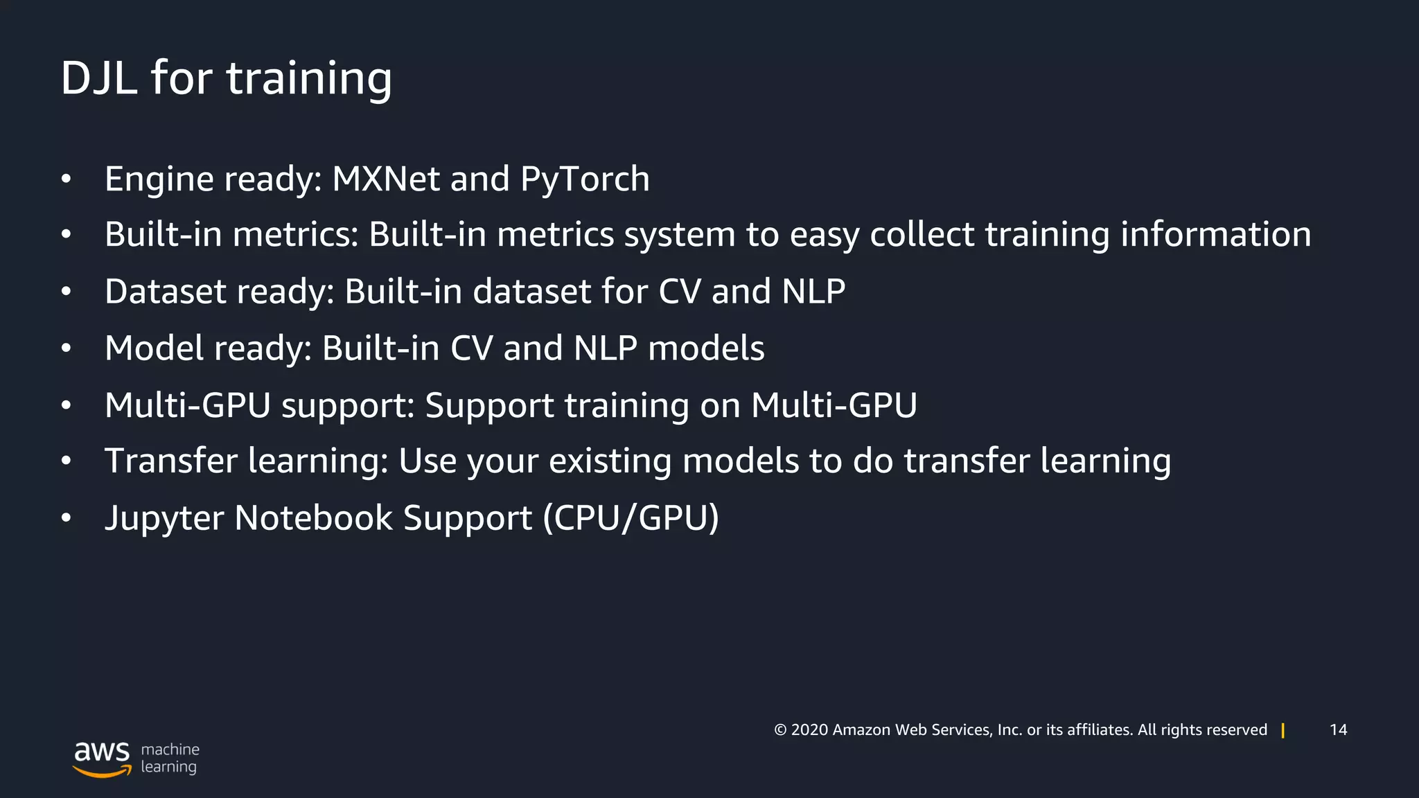 14© 2020 Amazon Web Services, Inc. or its affiliates. All rights reserved |
DJL for training
• Engine ready: MXNet and PyTorch
• Built-in metrics: Built-in metrics system to easy collect training information
• Dataset ready: Built-in dataset for CV and NLP
• Model ready: Built-in CV and NLP models
• Multi-GPU support: Support training on Multi-GPU
• Transfer learning: Use your existing models to do transfer learning
• Jupyter Notebook Support (CPU/GPU)
 