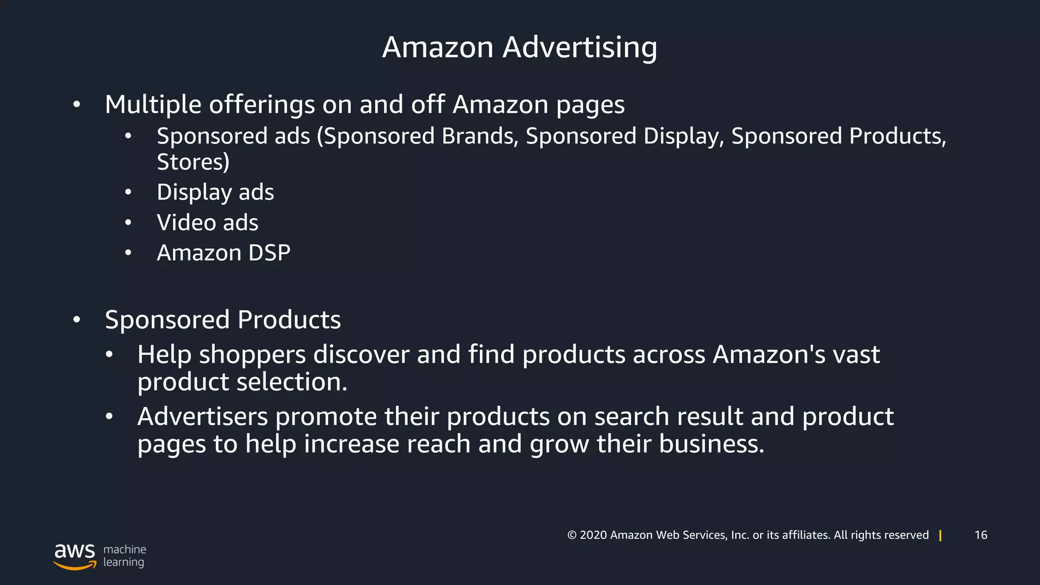 16© 2020 Amazon Web Services, Inc. or its affiliates. All rights reserved |
Amazon Advertising
• Multiple offerings on and off Amazon pages
• Sponsored ads (Sponsored Brands, Sponsored Display, Sponsored Products,
Stores)
• Display ads
• Video ads
• Amazon DSP
• Sponsored Products
• Help shoppers discover and find products across Amazon's vast
product selection.
• Advertisers promote their products on search result and product
pages to help increase reach and grow their business.
 