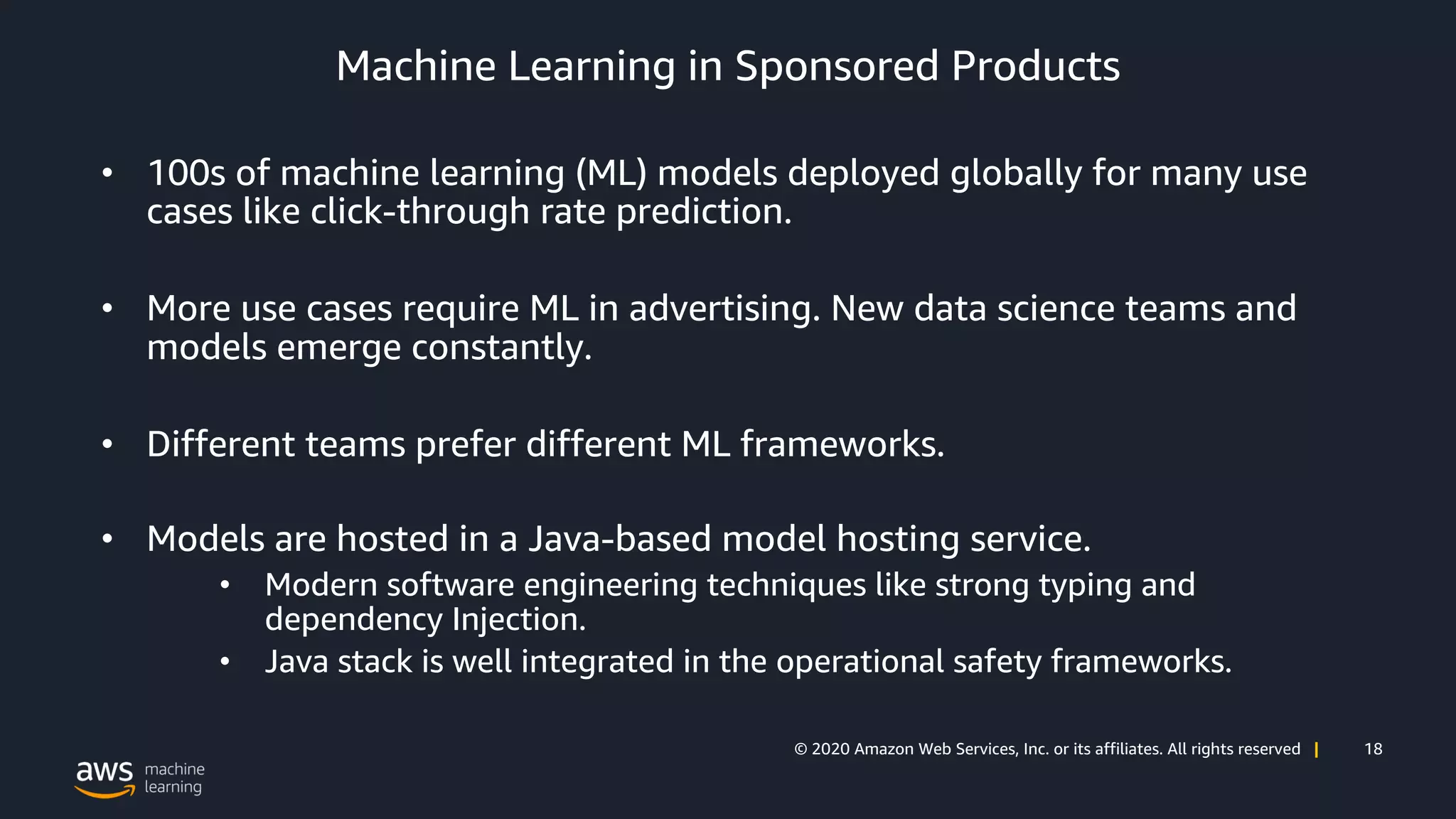 18© 2020 Amazon Web Services, Inc. or its affiliates. All rights reserved |
Machine Learning in Sponsored Products
• 100s of machine learning (ML) models deployed globally for many use
cases like click-through rate prediction.
• More use cases require ML in advertising. New data science teams and
models emerge constantly.
• Different teams prefer different ML frameworks.
• Models are hosted in a Java-based model hosting service.
• Modern software engineering techniques like strong typing and
dependency Injection.
• Java stack is well integrated in the operational safety frameworks.
 
