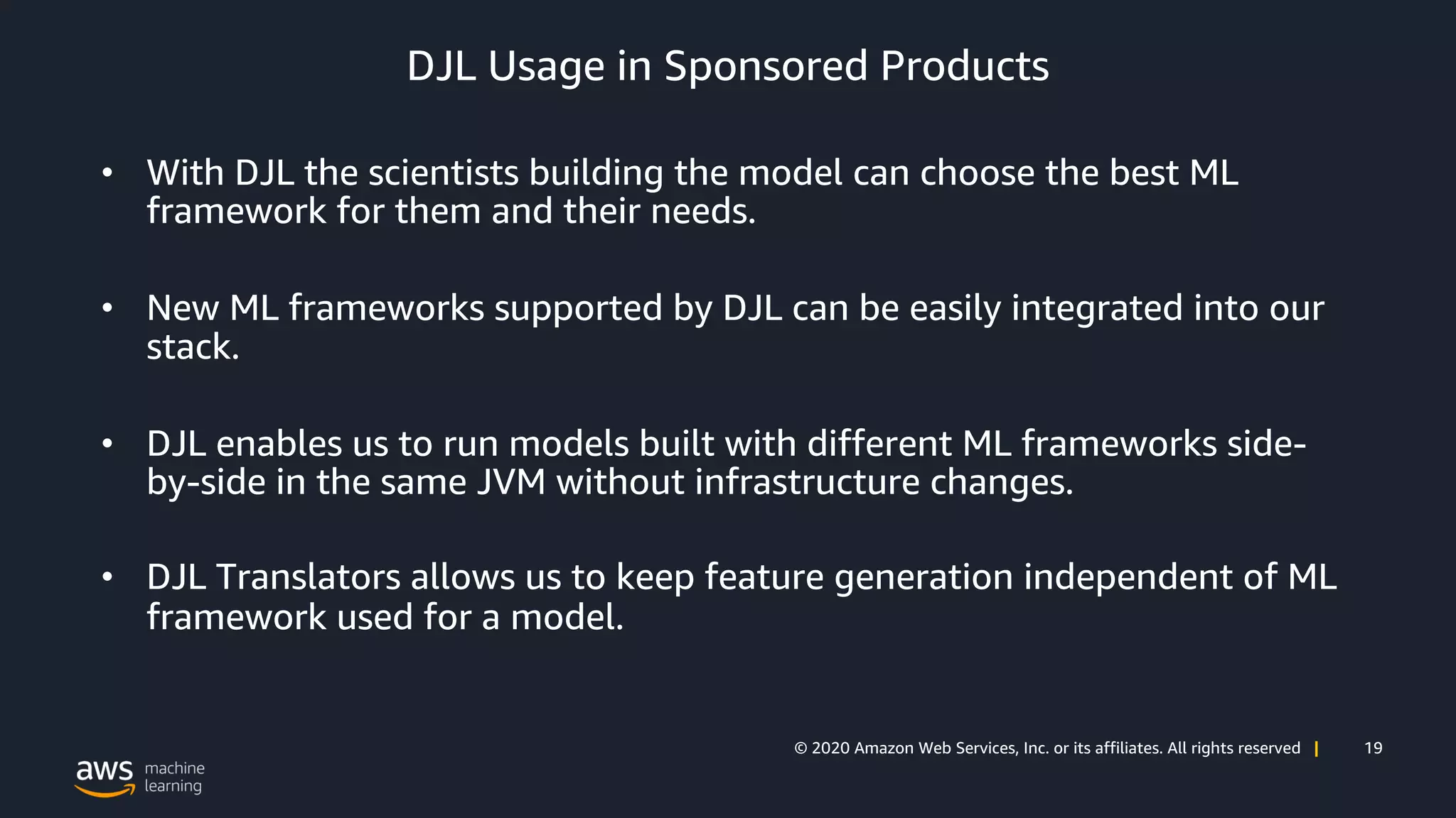 19© 2020 Amazon Web Services, Inc. or its affiliates. All rights reserved |
DJL Usage in Sponsored Products
• With DJL the scientists building the model can choose the best ML
framework for them and their needs.
• New ML frameworks supported by DJL can be easily integrated into our
stack.
• DJL enables us to run models built with different ML frameworks side-
by-side in the same JVM without infrastructure changes.
• DJL Translators allows us to keep feature generation independent of ML
framework used for a model.
 
