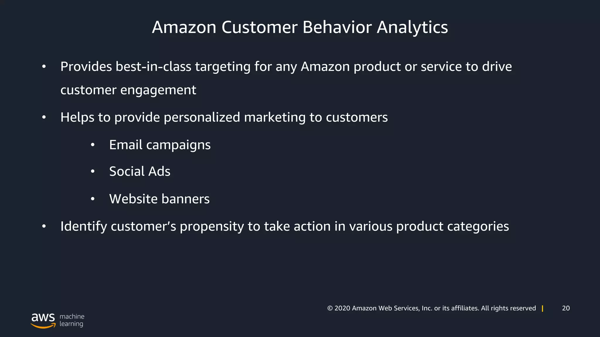 20© 2020 Amazon Web Services, Inc. or its affiliates. All rights reserved |
Amazon Customer Behavior Analytics
• Provides best-in-class targeting for any Amazon product or service to drive
customer engagement
• Helps to provide personalized marketing to customers
• Email campaigns
• Social Ads
• Website banners
• Identify customer’s propensity to take action in various product categories
 