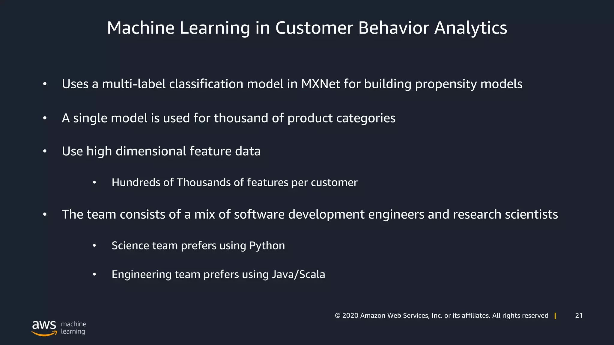 21© 2020 Amazon Web Services, Inc. or its affiliates. All rights reserved |
Machine Learning in Customer Behavior Analytics
• Uses a multi-label classification model in MXNet for building propensity models
• A single model is used for thousand of product categories
• Use high dimensional feature data
• Hundreds of Thousands of features per customer
• The team consists of a mix of software development engineers and research scientists
• Science team prefers using Python
• Engineering team prefers using Java/Scala
 