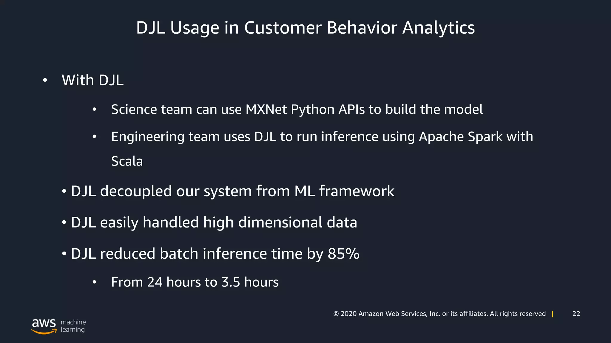 22© 2020 Amazon Web Services, Inc. or its affiliates. All rights reserved |
DJL Usage in Customer Behavior Analytics
• With DJL
• Science team can use MXNet Python APIs to build the model
• Engineering team uses DJL to run inference using Apache Spark with
Scala
• DJL decoupled our system from ML framework
• DJL easily handled high dimensional data
• DJL reduced batch inference time by 85%
• From 24 hours to 3.5 hours
 