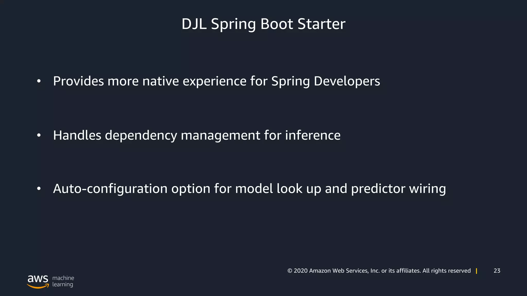 23© 2020 Amazon Web Services, Inc. or its affiliates. All rights reserved |
DJL Spring Boot Starter
• Provides more native experience for Spring Developers
• Handles dependency management for inference
• Auto-configuration option for model look up and predictor wiring
 