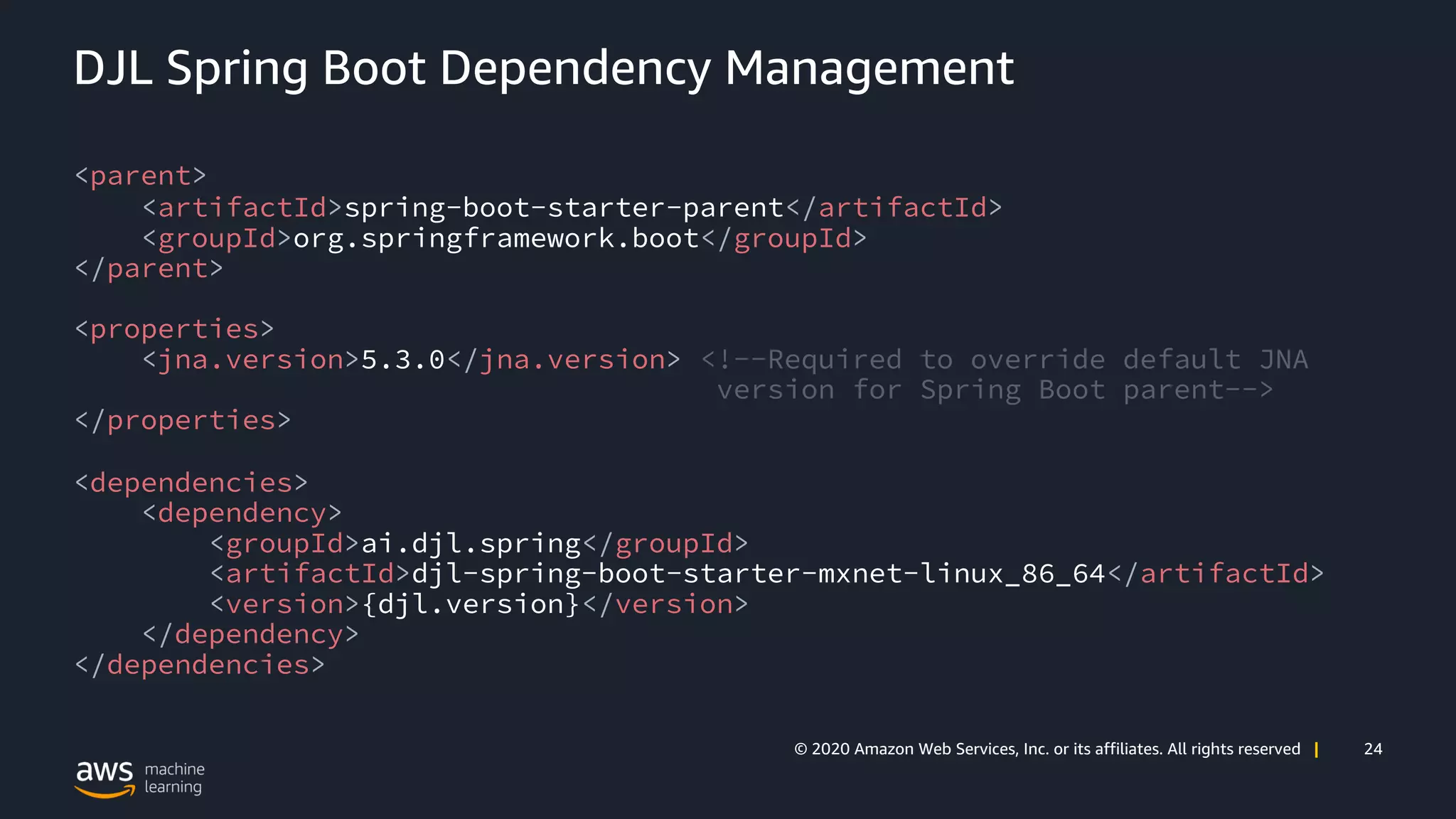 24© 2020 Amazon Web Services, Inc. or its affiliates. All rights reserved |
DJL Spring Boot Dependency Management
<parent>
<artifactId>spring-boot-starter-parent</artifactId>
<groupId>org.springframework.boot</groupId>
</parent>
<properties>
<jna.version>5.3.0</jna.version> <!--Required to override default JNA
version for Spring Boot parent-->
</properties>
<dependencies>
<dependency>
<groupId>ai.djl.spring</groupId>
<artifactId>djl-spring-boot-starter-mxnet-linux_86_64</artifactId>
<version>{djl.version}</version>
</dependency>
</dependencies>
 