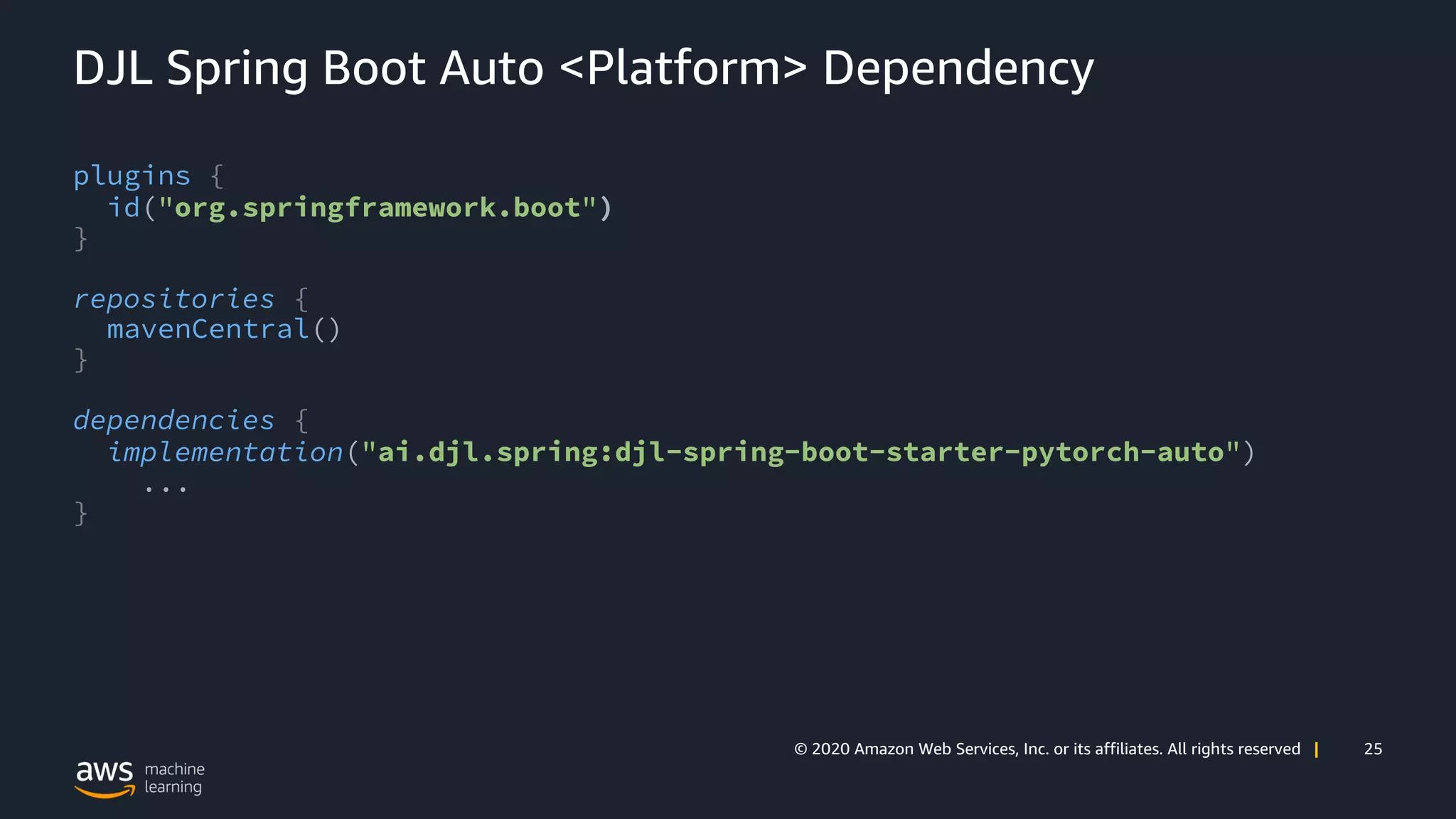 25© 2020 Amazon Web Services, Inc. or its affiliates. All rights reserved |
DJL Spring Boot Auto <Platform> Dependency
plugins {
id("org.springframework.boot")
}
repositories {
mavenCentral()
}
dependencies {
implementation("ai.djl.spring:djl-spring-boot-starter-pytorch-auto")
...
}
 