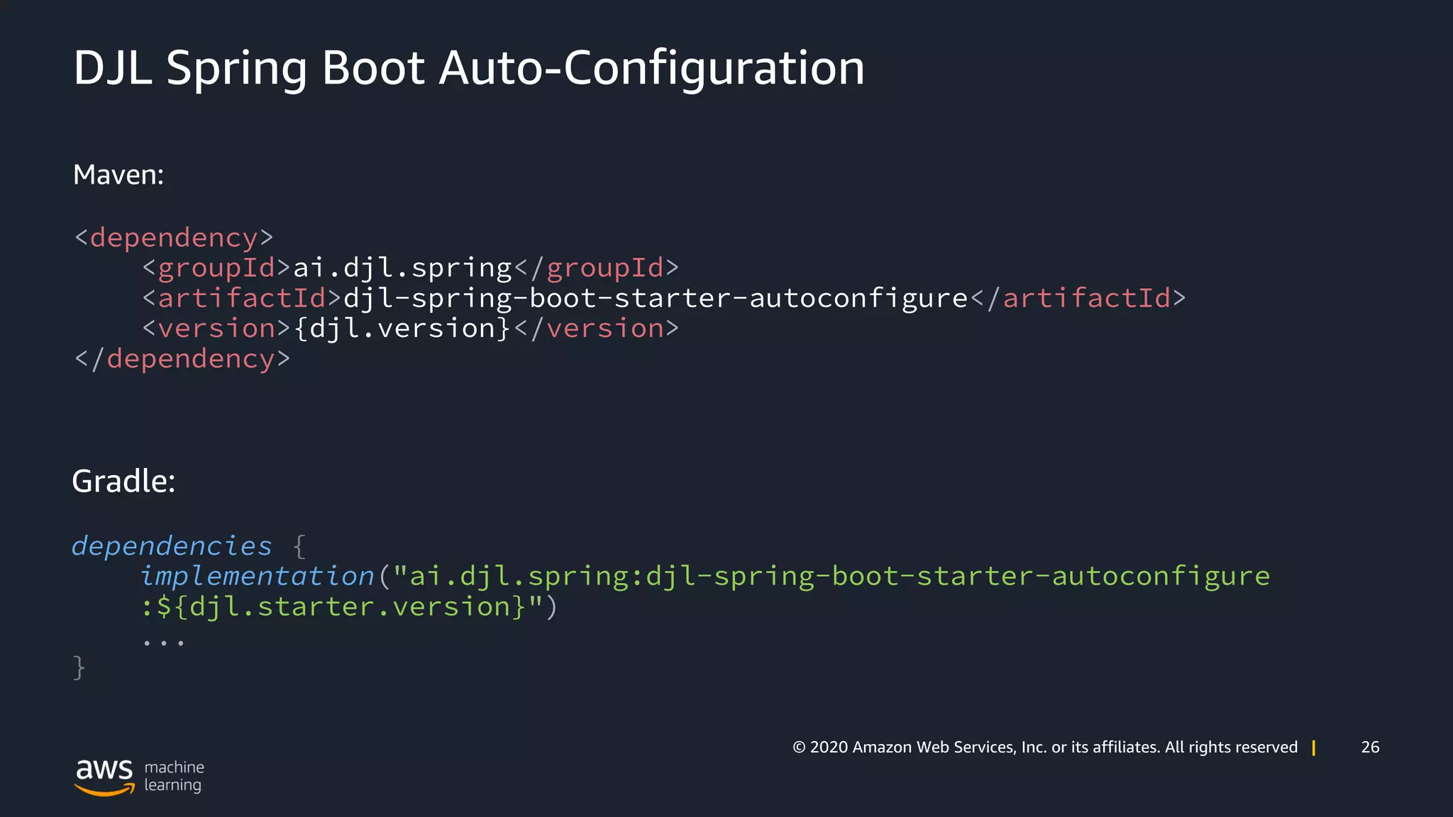 26© 2020 Amazon Web Services, Inc. or its affiliates. All rights reserved |
DJL Spring Boot Auto-Configuration
Maven:
<dependency>
<groupId>ai.djl.spring</groupId>
<artifactId>djl-spring-boot-starter-autoconfigure</artifactId>
<version>{djl.version}</version>
</dependency>
Gradle:
dependencies {
implementation("ai.djl.spring:djl-spring-boot-starter-autoconfigure
:${djl.starter.version}")
...
}
 