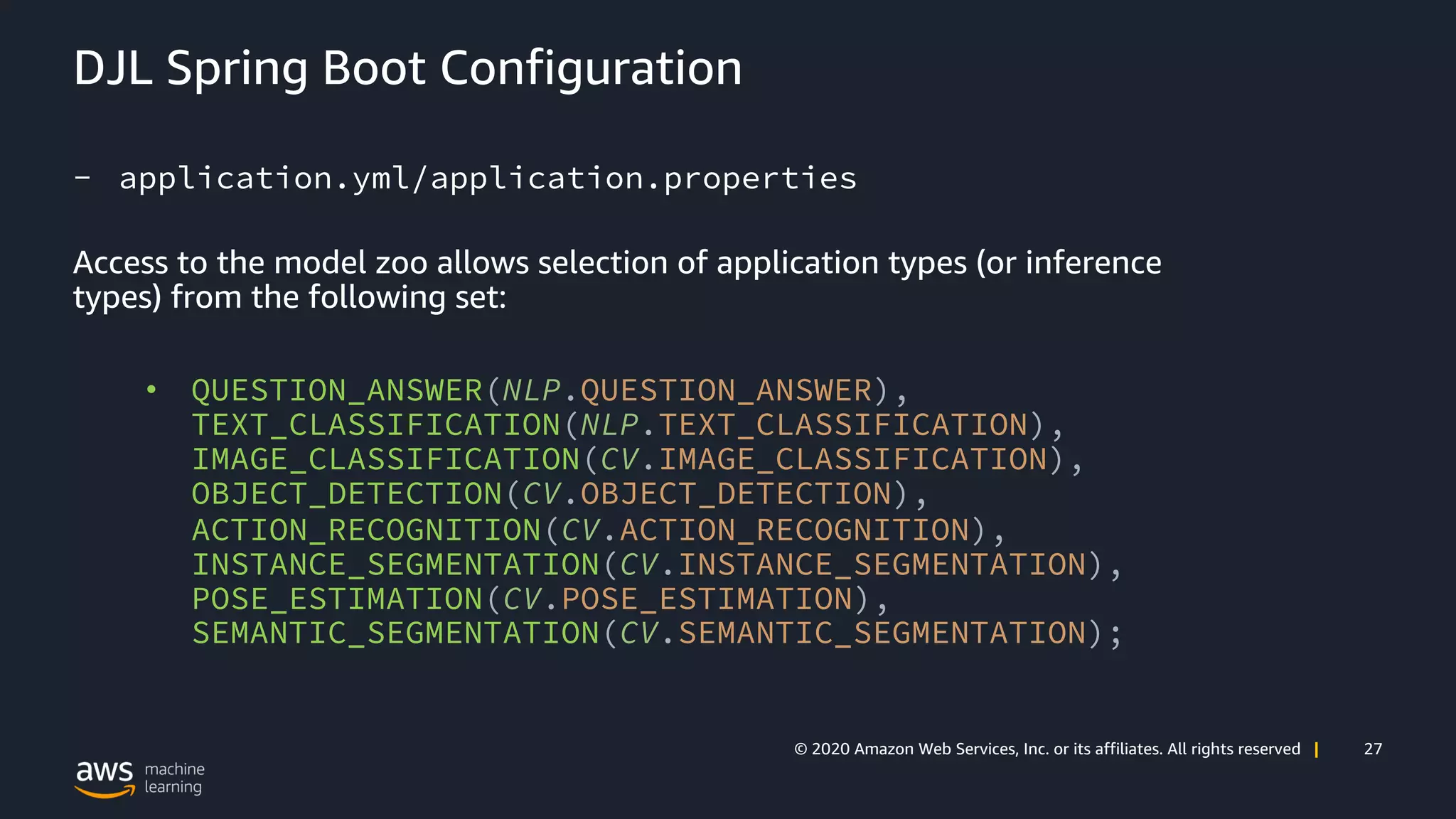 27© 2020 Amazon Web Services, Inc. or its affiliates. All rights reserved |
DJL Spring Boot Configuration
- application.yml/application.properties
Access to the model zoo allows selection of application types (or inference
types) from the following set:
• QUESTION_ANSWER(NLP.QUESTION_ANSWER),
TEXT_CLASSIFICATION(NLP.TEXT_CLASSIFICATION),
IMAGE_CLASSIFICATION(CV.IMAGE_CLASSIFICATION),
OBJECT_DETECTION(CV.OBJECT_DETECTION),
ACTION_RECOGNITION(CV.ACTION_RECOGNITION),
INSTANCE_SEGMENTATION(CV.INSTANCE_SEGMENTATION),
POSE_ESTIMATION(CV.POSE_ESTIMATION),
SEMANTIC_SEGMENTATION(CV.SEMANTIC_SEGMENTATION);
 