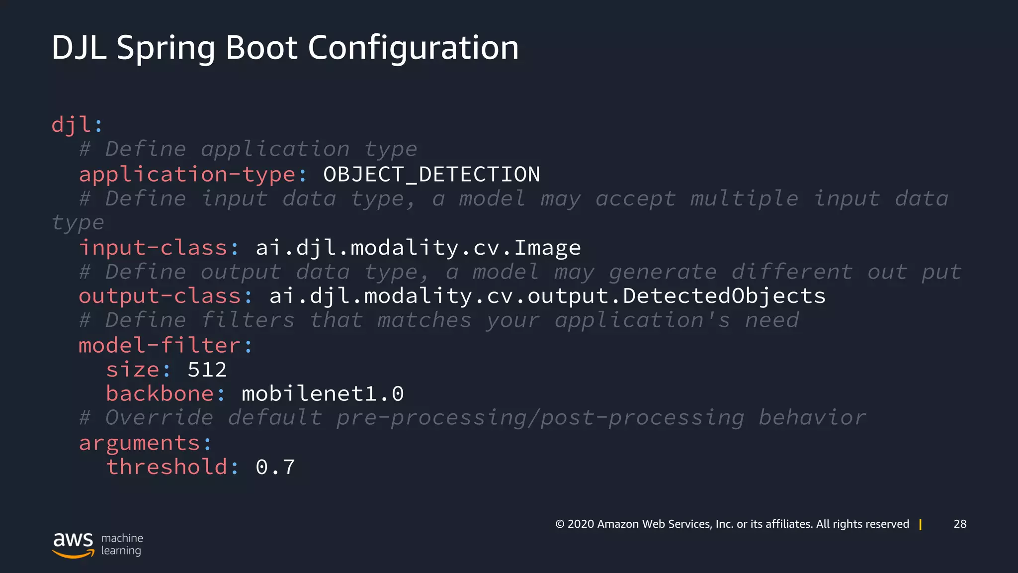 28© 2020 Amazon Web Services, Inc. or its affiliates. All rights reserved |
DJL Spring Boot Configuration
djl:
# Define application type
application-type: OBJECT_DETECTION
# Define input data type, a model may accept multiple input data
type
input-class: ai.djl.modality.cv.Image
# Define output data type, a model may generate different out put
output-class: ai.djl.modality.cv.output.DetectedObjects
# Define filters that matches your application's need
model-filter:
size: 512
backbone: mobilenet1.0
# Override default pre-processing/post-processing behavior
arguments:
threshold: 0.7
 