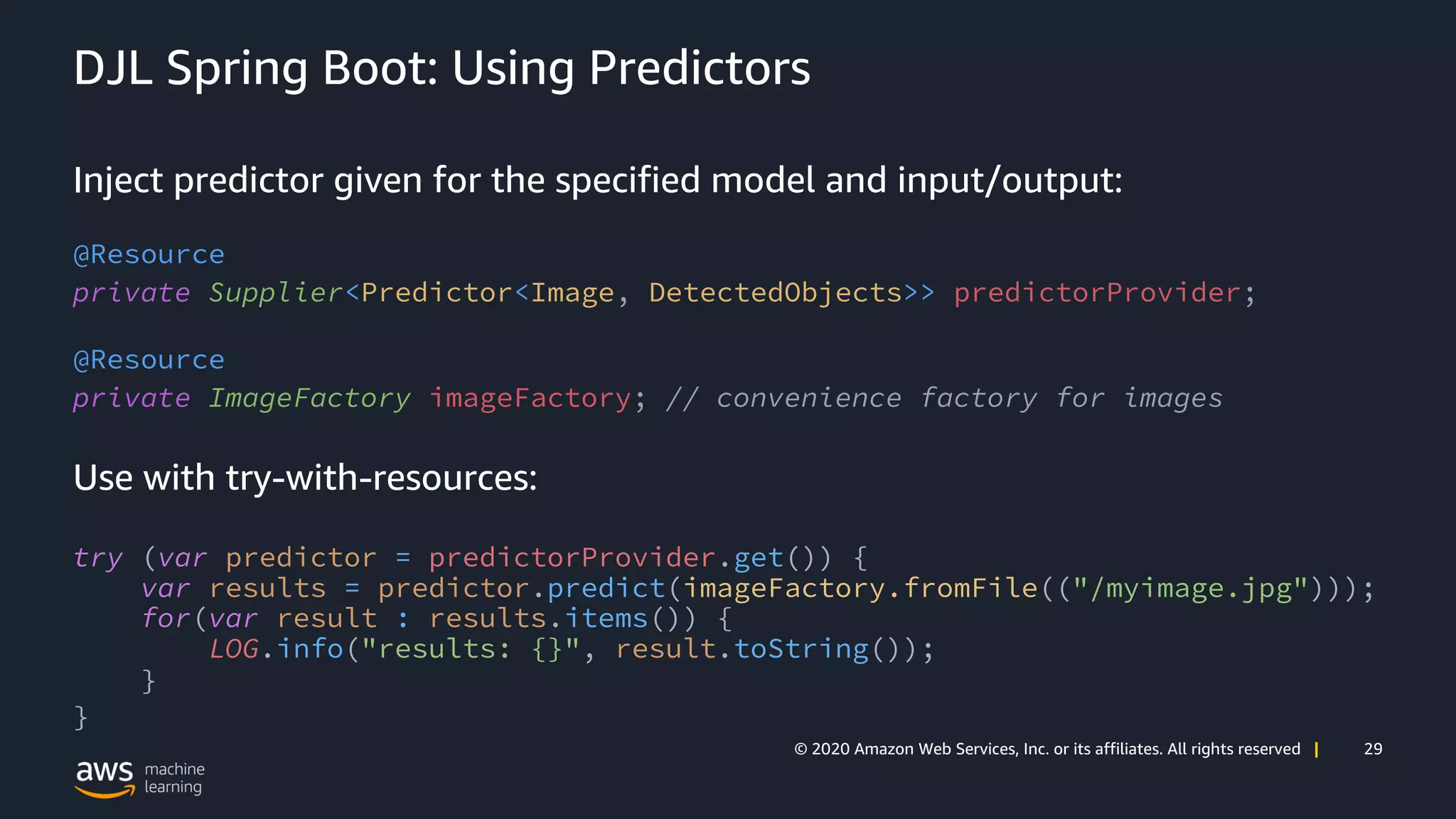 29© 2020 Amazon Web Services, Inc. or its affiliates. All rights reserved |
DJL Spring Boot: Using Predictors
Inject predictor given for the specified model and input/output:
@Resource
private Supplier<Predictor<Image, DetectedObjects>> predictorProvider;
@Resource
private ImageFactory imageFactory; // convenience factory for images
Use with try-with-resources:
try (var predictor = predictorProvider.get()) {
var results = predictor.predict(imageFactory.fromFile(("/myimage.jpg")));
for(var result : results.items()) {
LOG.info("results: {}", result.toString());
}
}
 