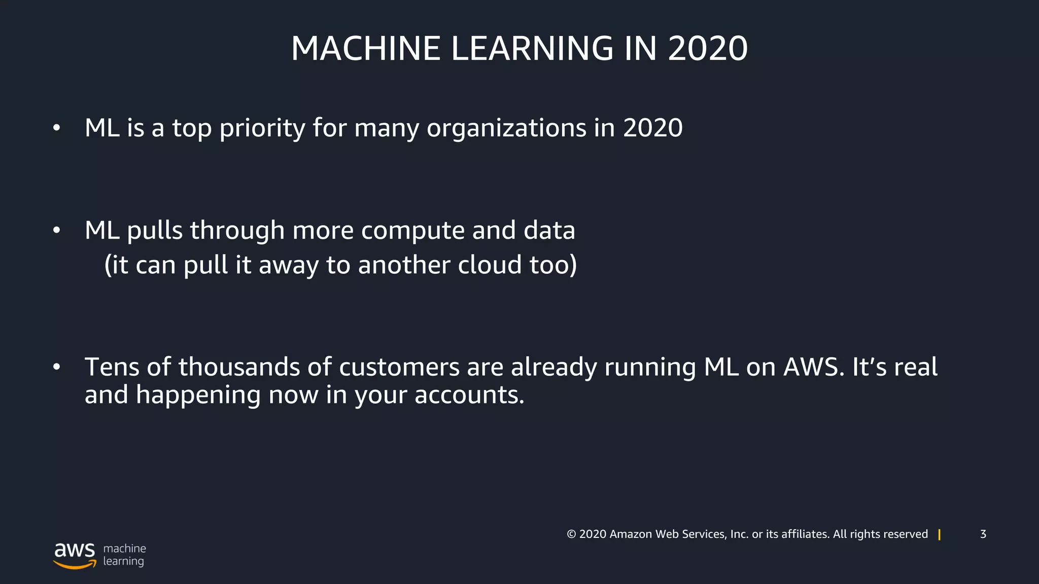 3© 2020 Amazon Web Services, Inc. or its affiliates. All rights reserved |
MACHINE LEARNING IN 2020
• ML is a top priority for many organizations in 2020
• ML pulls through more compute and data
(it can pull it away to another cloud too)
• Tens of thousands of customers are already running ML on AWS. It’s real
and happening now in your accounts.
 
