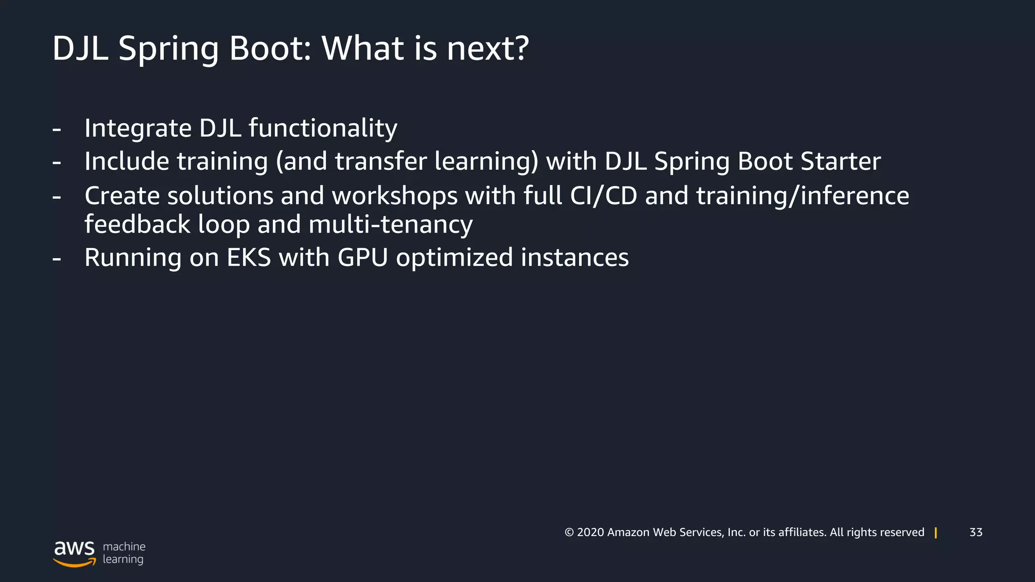 33© 2020 Amazon Web Services, Inc. or its affiliates. All rights reserved |
DJL Spring Boot: What is next?
- Integrate DJL functionality
- Include training (and transfer learning) with DJL Spring Boot Starter
- Create solutions and workshops with full CI/CD and training/inference
feedback loop and multi-tenancy
- Running on EKS with GPU optimized instances
 