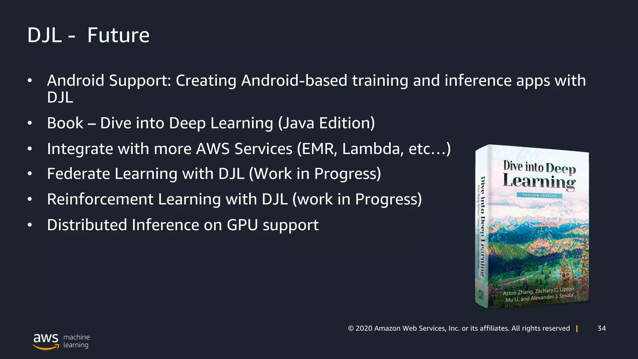 34© 2020 Amazon Web Services, Inc. or its affiliates. All rights reserved |
DJL - Future
• Android Support: Creating Android-based training and inference apps with
DJL
• Book – Dive into Deep Learning (Java Edition)
• Integrate with more AWS Services (EMR, Lambda, etc…)
• Federate Learning with DJL (Work in Progress)
• Reinforcement Learning with DJL (work in Progress)
• Distributed Inference on GPU support
 
