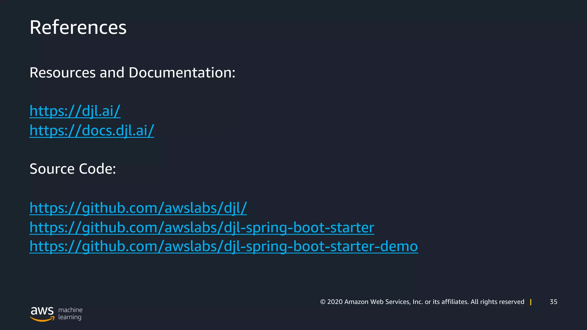 35© 2020 Amazon Web Services, Inc. or its affiliates. All rights reserved |
References
Resources and Documentation:
https://djl.ai/
https://docs.djl.ai/
Source Code:
https://github.com/awslabs/djl/
https://github.com/awslabs/djl-spring-boot-starter
https://github.com/awslabs/djl-spring-boot-starter-demo
 