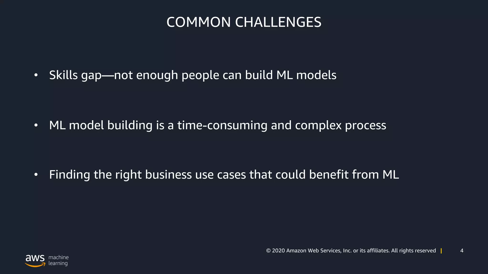 4© 2020 Amazon Web Services, Inc. or its affiliates. All rights reserved |
COMMON CHALLENGES
• Skills gap—not enough people can build ML models
• ML model building is a time-consuming and complex process
• Finding the right business use cases that could benefit from ML
 
