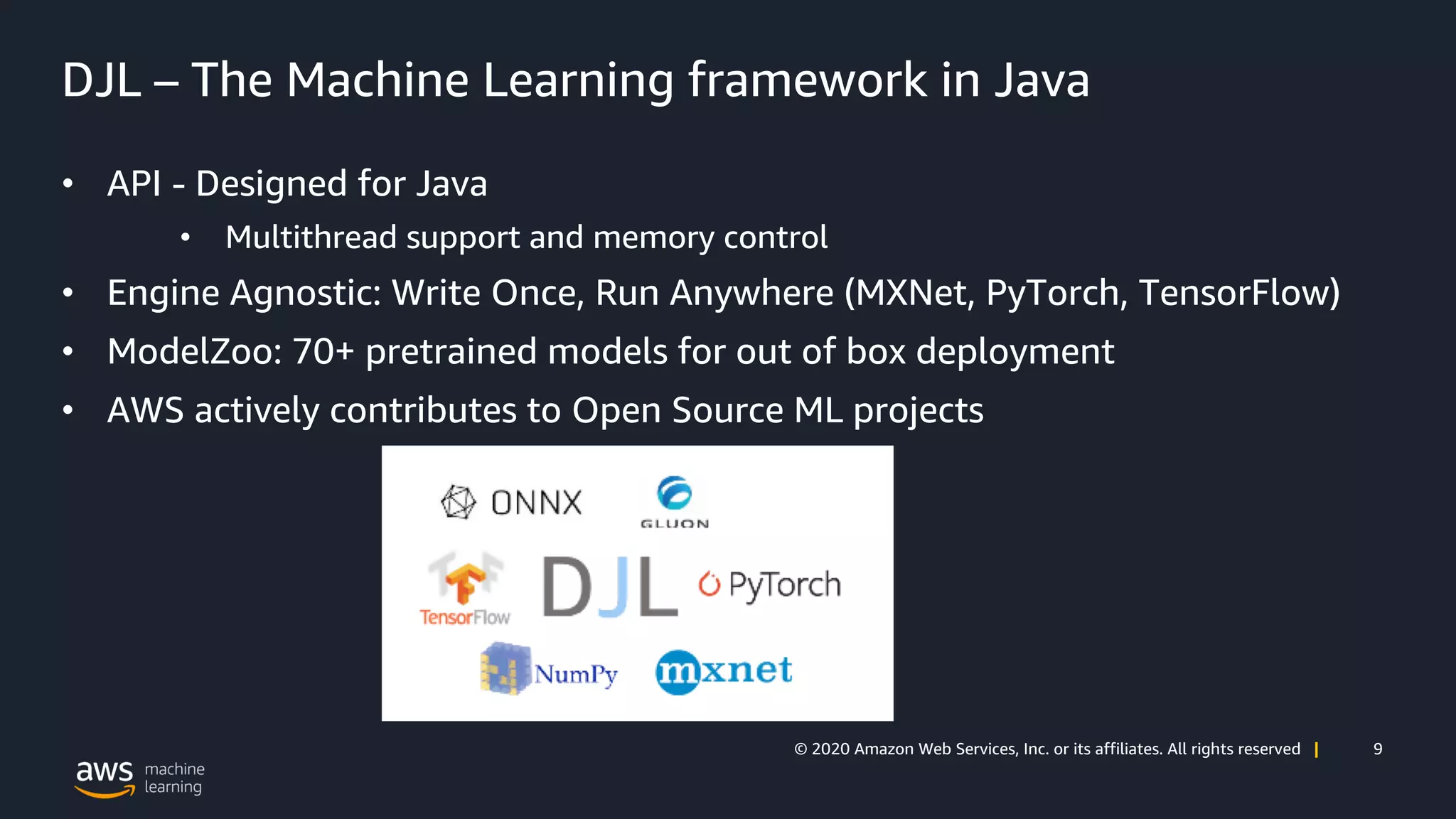 9© 2020 Amazon Web Services, Inc. or its affiliates. All rights reserved |
DJL – The Machine Learning framework in Java
• API - Designed for Java
• Multithread support and memory control
• Engine Agnostic: Write Once, Run Anywhere (MXNet, PyTorch, TensorFlow)
• ModelZoo: 70+ pretrained models for out of box deployment
• AWS actively contributes to Open Source ML projects
 
