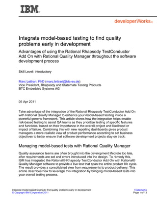 Integrate model-based testing to find quality
      problems early in development
      Advantages of using the Rational Rhapsody TestConductor
      Add On with Rational Quality Manager throughout the software
      development process

      Skill Level: Introductory


      Marc Lettrari, PhD (marc.lettrari@btc-es.de)
      Vice President, Rhapsody and Statemate Testing Products
      BTC Embedded Systems AG



      05 Apr 2011


      Take advantage of the integration of the Rational Rhapsody TestConductor Add On
      with Rational Quality Manager to enhance your model-based testing inside a
      powerful generic framework. This article shows how the integration helps enable
      risk-based testing to assist QA teams as they prioritize testing of specific features
      and functions, based on their importance in the overall project and likelihood or
      impact of failure. Combining this with new reporting dashboards gives product
      managers a more realistic view of product performance according to set business
      objectives to better ensure that software development projects stay on track.


      Managing model-based tests with Rational Quality Manager
      Quality assurance teams are often brought into the development lifecycle too late,
      after requirements are set and errors introduced into the design. To remedy this,
      IBM has integrated the Rational® Rhapsody TestConductor Add On with Rational®
      Quality Manager software to provide a live test that span the entire product life cycle.
      The result provides a consolidated view from requirements to product delivery. This
      article describes how to leverage this integration by bringing model-based tests into
      your overall testing process.



Integrate model-based testing to find quality problems early in development                 Trademarks
© Copyright IBM Corporation 2011                                                           Page 1 of 13
 