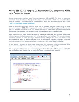 1
Oracle EBS 12.1.3: Integrate OA Framework BC4J components within
Java Concurrent program.
Concurrent processing has been one of the rewarding aspect of Oracle EBS. This allows us to process
millions of transactions behind the scene without any user intervention. Oracle has provided multiple
avenues to design a concurrent program. One stands out of all “Java concurrent program” which uses
“Java — one language, endless possibilities”.
Most of background processes performs some kind of database operation. When comes to Java
concurrent program, JDBC API is in practice to execute SQL operation. Oracle Application Framework
(OAF) is available since many years now to help us to reduce some of the application development
complexities. OAF insulates JDBC connection pool complexity within AOL/J integration code.
OAF is built on MVC deign patterns where MVC stands for model-view and controller. Model-View
relationship separates business/back-end logic with graphical user interface logic. This represent how do
we control operation on server level object like “table inserts”. OAF provides all the bare minimal code
which developer needs to write additionally to fire SELECT/INSERT/UPDATE statement. This way
development team is more focus on actual task in hand which in this tutorial “Read a XML file”.
In this tutorial, I am going to demonstrate “How to use OA Framework BC4J components in Java
concurrent program” to perform complex background operations like loading a data file.
We are going to build a custom Java concurrent program which will read the XML file, parse it and load it
into the database table. Sample XML file being used for this tutorial is provided as below.
 
