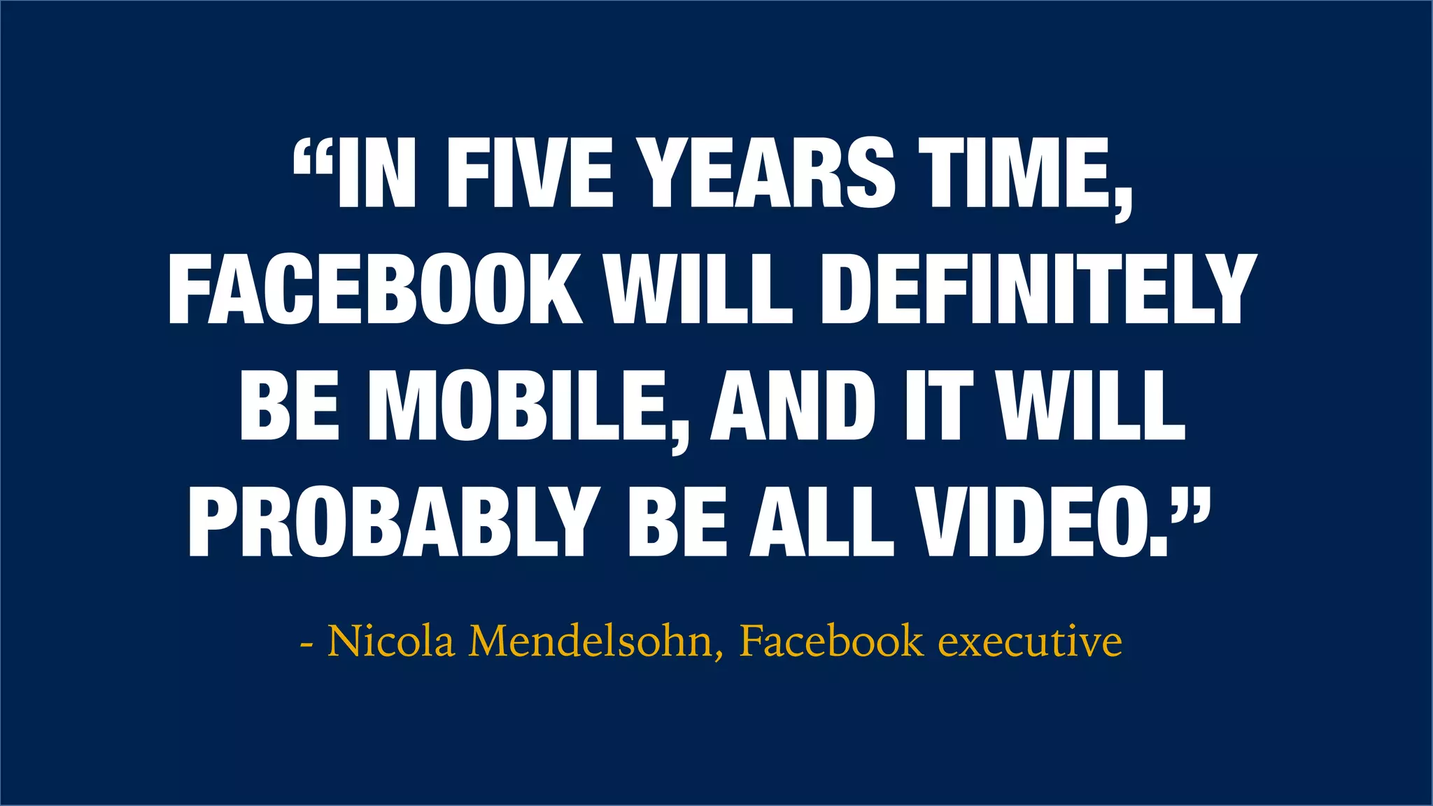 “IN FIVE YEARS TIME,
FACEBOOK WILL DEFINITELY
BE MOBILE, AND IT WILL
PROBABLY BE ALL VIDEO.”
- Nicola Mendelsohn, Facebook executive
 