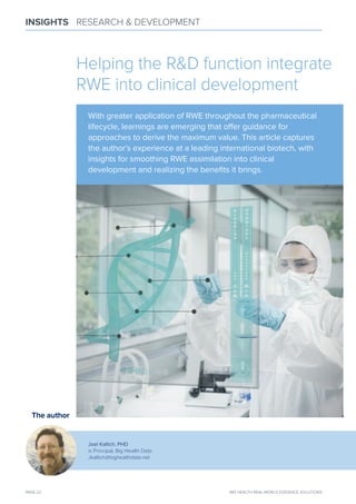 PAGE 22 IMS HEALTH REAL-WORLD EVIDENCE SOLUTIONS
INSIGHTS RESEARCH & DEVELOPMENT
The author
Joel Kallich, PHD
is Principal, Big Health Data
Jkallich@bighealthdata.net
Helping the R&D function integrate
RWE into clinical development
With greater application of RWE throughout the pharmaceutical
lifecycle, learnings are emerging that oﬀer guidance for
approaches to derive the maximum value. This article captures
the author’s experience at a leading international biotech, with
insights for smoothing RWE assimilation into clinical
development and realizing the beneﬁts it brings.
 