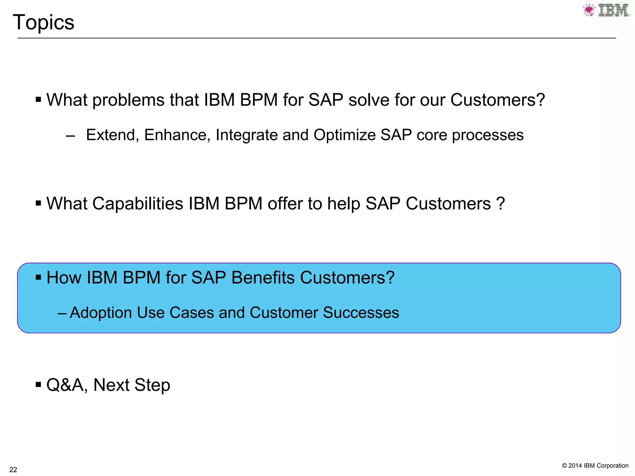 © 2014 IBM Corporation
22
Topics
 What problems that IBM BPM for SAP solve for our Customers?
– Extend, Enhance, Integrate and Optimize SAP core processes
 What Capabilities IBM BPM offer to help SAP Customers ?
 How IBM BPM for SAP Benefits Customers?
– Adoption Use Cases and Customer Successes
 Q&A, Next Step
 