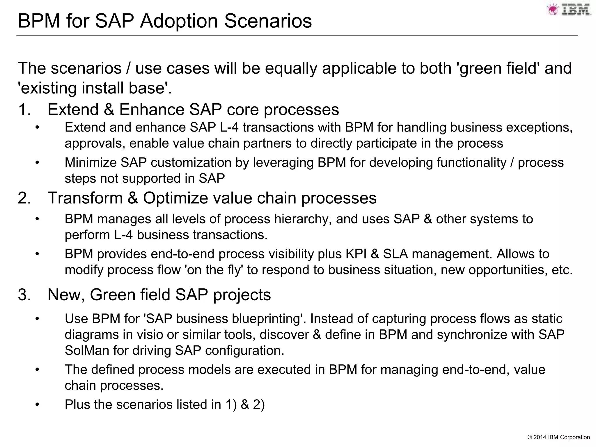 © 2014 IBM Corporation
BPM for SAP Adoption Scenarios
The scenarios / use cases will be equally applicable to both 'green field' and
'existing install base'.
1. Extend & Enhance SAP core processes
• Extend and enhance SAP L-4 transactions with BPM for handling business exceptions,
approvals, enable value chain partners to directly participate in the process
• Minimize SAP customization by leveraging BPM for developing functionality / process
steps not supported in SAP
2. Transform & Optimize value chain processes
• BPM manages all levels of process hierarchy, and uses SAP & other systems to
perform L-4 business transactions.
• BPM provides end-to-end process visibility plus KPI & SLA management. Allows to
modify process flow 'on the fly' to respond to business situation, new opportunities, etc.
3. New, Green field SAP projects
• Use BPM for 'SAP business blueprinting'. Instead of capturing process flows as static
diagrams in visio or similar tools, discover & define in BPM and synchronize with SAP
SolMan for driving SAP configuration.
• The defined process models are executed in BPM for managing end-to-end, value
chain processes.
• Plus the scenarios listed in 1) & 2)
 