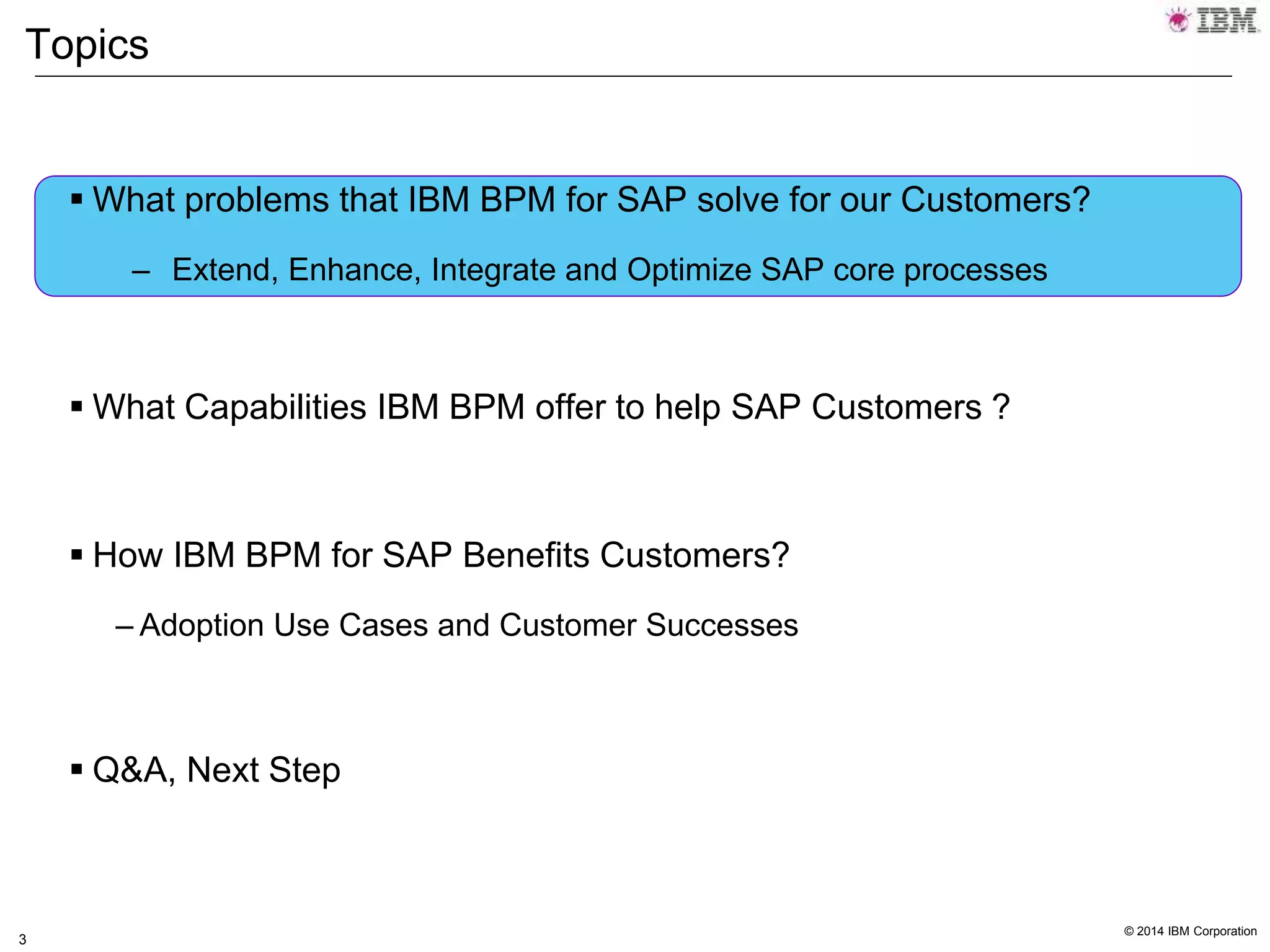 © 2014 IBM Corporation
3
Topics
 What problems that IBM BPM for SAP solve for our Customers?
– Extend, Enhance, Integrate and Optimize SAP core processes
 What Capabilities IBM BPM offer to help SAP Customers ?
 How IBM BPM for SAP Benefits Customers?
– Adoption Use Cases and Customer Successes
 Q&A, Next Step
 