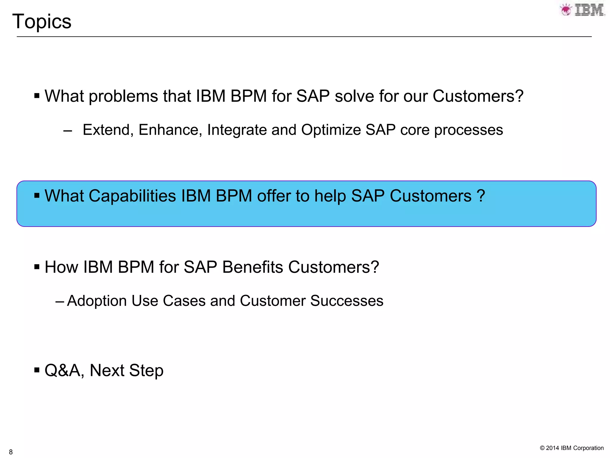 © 2014 IBM Corporation
8
Topics
 What problems that IBM BPM for SAP solve for our Customers?
– Extend, Enhance, Integrate and Optimize SAP core processes
 What Capabilities IBM BPM offer to help SAP Customers ?
 How IBM BPM for SAP Benefits Customers?
– Adoption Use Cases and Customer Successes
 Q&A, Next Step
 