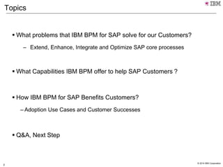 © 2014 IBM Corporation
2
Topics
 What problems that IBM BPM for SAP solve for our Customers?
– Extend, Enhance, Integrate and Optimize SAP core processes
 What Capabilities IBM BPM offer to help SAP Customers ?
 How IBM BPM for SAP Benefits Customers?
– Adoption Use Cases and Customer Successes
 Q&A, Next Step
 