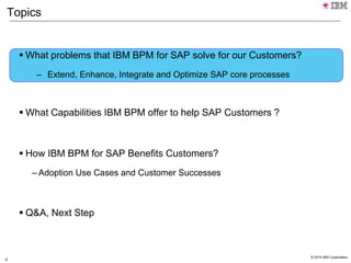 © 2014 IBM Corporation
3
Topics
 What problems that IBM BPM for SAP solve for our Customers?
– Extend, Enhance, Integrate and Optimize SAP core processes
 What Capabilities IBM BPM offer to help SAP Customers ?
 How IBM BPM for SAP Benefits Customers?
– Adoption Use Cases and Customer Successes
 Q&A, Next Step
 